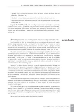Aula de música e escola: concepções e expectativas de alunos do ensino médio sobre a aula de música da escola
REVISTA DA ABEM | Londrina | v.20 | n.27 | 79-92 | jan.jun 2012 83
• Objetos – cujo uso deve ser aprendido: escova de dentes, cordões de sapato, máquina
fotográfica, computador, etc.
• Atividades – a serem dominadas, tais como ler, nadar, desmontar um motor, etc.
• Dispositivos relacionais – formas relacionais das quais se deve apropriar, como agradecer,
se relacionar, etc.
Segundo Charlot (2000, p. 66), ante essas figuras do aprender, “o indivíduo que aprende
não faz a mesma coisa; o aprendizado não passa pelos mesmos processos”. Nesse sentido,
trata-se de compreender que aprender será exercer uma determinada atividade. Para o autor,
“analisar esse ponto é trabalhar a relação com o saber enquanto relação epistêmica” (Charlot,
2000, p. 76).
A metodologia escolhida para a realização desta pesquisa foi a de grupos de discussão.
Para Flick (2004, p. 126), “as discussões em grupo correspondem à maneira pela qual as
opiniões são geradas, expressadas e cambiadas na vida cotidiana”. Ao entrevistar, ao mesmo
tempo, indivíduos diferentes, determinados aspectos relevantes poderão surgir por conta da
especificidade da dinâmica de grupo. Para o autor, tal especificidade “transforma-se em uma
ferramenta que reconstrói opiniões individuais de forma mais adequada” (Flick, 2004, p. 126).
Os jovens na escola convivem em grupo, seja nos espaços específicos de ensino e de
aprendizagem, como as salas de aula, os laboratórios e as bibliotecas, seja nos demais espaços
escolares, como o pátio ou os corredores. Por meio dos grupos, formam opiniões, estruturam
pensamentos e trocam ideias. Flick (2004, p. 130) aponta para o fato de que “as discussões
em grupo podem revelar como as opiniões são geradas e, sobretudo, alteradas, defendidas e
suprimidas no intercâmbio social” e, ainda, que “a coleta de dados verbais pode ser ainda mais
contextualizada nas discussões em grupo”.
Segundo Flick (2004), existem diferentes formas de grupos de discussão. São elas: os
grupos reais, ou seja, que existem no dia a dia, e os grupos artificiais, nos quais os participantes
são escolhidos e reunidos a partir dos critérios estabelecidos na pesquisa. Nesta pesquisa utilizei
a forma de grupos reais, e os participantes escolhidos foram os alunos do Colégio Estadual Júlio
de Castilhos. Segundo Weller (2006, p. 246), os grupos reais “se constituem como representantes
de estruturas sociais” e documentam “experiências coletivas assim como características sociais
desses grupos”.
Sendo assim, a opção pela realização desta pesquisa com meus alunos se deu pelo fato de
que esses alunos teriam momentos específicos destinados às discussões, como parte do tempo
das aulas, bem como momentos de convivência em outros espaços da escola, propiciando
situações reais de grupo.
Os alunos que participaram das discussões estavam no início do ano letivo, frequentavam as
aulas de música e estavam em um processo de adaptação à escola e à aula. Para as discussões
foram formados quatro grupos. Cada grupo realizou duas discussões que duraram cerca de 30
minutos cada e a faixa etária de abrangência dos 31 participantes ficou entre os 13 anos e os 18
anos de idade.
Apresento a seguir parte da análise dos dados da pesquisa.
a metodologia
 