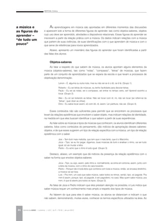 BERTONI, Cristina
REVISTA DA ABEM | Londrina | v.20 | n.27 | 79-92 | jan.jun 201284
As aprendizagens em música são apontadas em diferentes momentos das discussões
e aparecem sob a forma de diferentes figuras do aprender, tais como objetos-saberes, objetos
cujo uso deve ser aprendido, atividades e dispositivos relacionais. Essas figuras do aprender se
inscrevem a partir da relação prática com a música. Os dados indicam relações com a música
que partem de suas vivências, de suas identificações com o que aprendem de música e com o
que serve de referências para novos aprendizados.
Abaixo, apresento um inventário das figuras do aprender que foram identificadas a partir
das falas dos alunos.
Objetos-saberes
Ao falar a respeito do que sabem de música, os alunos apontam alguns elementos da
música (objetos-saberes), tais como “notas”, “compasso”, “letras” de músicas, que fazem
parte de um conjunto de aprendizados que se espera da escola e que levam a processos de
objetivação-denominação.
Lenon – É, alguma ou outra nota, mas eu não sei se é o dó, se é lá. (Grupo 1).
Roberto – Eu sei letras de músicas, eu tenho facilidade para decorar letras.
Paulo – Eu sei as notas, sei o compasso, sei entrar no tempo certo, sei! Aprendi sozinho a
tocar. (Grupo 2).
Alex – Eu só sei botando as letras. Não sei tocar com ré, mi, não sei tocar [ao referir-se às
“letras”, quer dizer as cifras].
Dino – Eu sabia tocar assim, só com dó, ré, assim. Ler partitura, não sei. (Grupo 4).
Esses conteúdos não são suficientes para permitir que se encontrem os processos que
levam às relações epistêmicas que envolvem o saber-objeto, mas indicam relações de identidade,
na medida em que eles buscam identificar o que sabem a partir de suas experiências.
Ao falar sobre as músicas e tipos de músicas que conhecem, os alunos identificam diferentes
saberes, tidos como conteúdos do pensamento, dão indícios de apropriação desses saberes-
objetos, e de que esses sugerem um tipo de relação específica com a música, um tipo de relação
epistêmica com o saber.
Josi – Tem funk mais melodia, que tem que ir mais lento, que é o Marcinho.
Joca – Tipo, se eu for pegar, digamos, duas músicas de funk e analisar o ritmo, vai ser tudo
igual, só vai mudar a letra.
Pedro – Eu acho que o ritmo é tudo igual. (Grupo 3).
Destaco, abaixo, um exemplo que dá indícios da presença da relação epistêmica com o
saber na forma que envolve objetos-saberes:
Joca – Tipo, eu vejo, assim, pelo ritmo e, normalmente, se entra em sintonia, assim, junto com
a letra da música, com o ritmo do cara tocando.
Pedro – Porque não é toda letra que combina com toda a música, então, se encaixa direitinho,
a música vai ser boa.
Luis – Pra mim, um cara que sabe música, sabe todos os ritmos, senão, tipo, só pagode. Pra
mim é assim, porque, tipo, só pagode, é ser pagodeiro, no caso. Mas quem sabe música, pra
mim, é que tá aberto pra todos os tipos. (Grupo 3).
As falas de Joca e Pedro indicam que eles prestam atenção na prosódia, e Luis indica que
saber música requer um conhecimento mais amplo a respeito dos tipos de música.
Ao falarem do que para eles é saber música, os alunos se distanciam e indicam o que
não sabem, demonstrando, muitas vezes, conhecer os termos específicos utilizados na área. Ao
a música e
as figuras do
aprender –
“de tudo um
pouco”
 