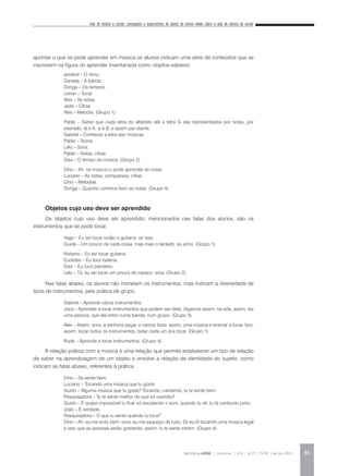 Aula de música e escola: concepções e expectativas de alunos do ensino médio sobre a aula de música da escola
REVISTA DA ABEM | Londrina | v.20 | n.27 | 79-92 | jan.jun 2012 85
apontar o que se pode aprender em música os alunos indicam uma série de conteúdos que se
inscrevem na figura do aprender inventariada como objetos-saberes:
	 Jezebel – O ritmo.
Daniela – A batida.
Donga – Os tempos.
Lenon – Tocar.
Alex – As notas.
Jade – Cifras.
Alex – Melodia. (Grupo 1).
Pablo – Saber que cada letra do alfabeto até a letra G são representados por notas, por
exemplo: lá é A, si é B, e assim por diante.
Gabriel – Conhecer a letra das músicas.
Pablo – Teoria.
Lelo – Sons.
Pablo – Notas, cifras.
Davi – O tempo da música. (Grupo 2).
Dino – Ah, na música tu pode aprender as notas.
Luciano – As notas, compassos, cifras.
Dino – Melodias.
Donga – Quando conhece bem as notas. (Grupo 4).
Objetos cujo uso deve ser aprendido
Os objetos cujo uso deve ser aprendido, mencionados nas falas dos alunos, são os
instrumentos que se pode tocar.
Yago – Eu sei tocar violão e guitarra, só isso.
Guida – Um pouco de cada coisa, mas mais o teclado, eu acho. (Grupo 1).
Roberto – Eu sei tocar guitarra.
Euclides – Eu toco bateria.
Davi – Eu toco pandeiro.
Lelo – Tá, eu sei tocar um pouco de cavaco, sora. (Grupo 2).
Nas falas abaixo, os alunos não nomeiam os instrumentos, mas indicam a diversidade de
tipos de instrumentos, pela prática de grupo.
Gabriel – Aprende vários instrumentos.
Joca – Aprender a tocar instrumentos que podem ser úteis, digamos assim, na vida, assim, faz
uma pessoa, que ela entre numa banda, num grupo. (Grupo 3).
Alex – Assim, sora, a senhora pegar, e vamos fazer, assim, uma música e ensinar a tocar, tipo,
assim, tocar todos os instrumentos, botar cada um pra tocar. (Grupo 1).
Rude – Aprende a tocar instrumentos. (Grupo 4).
A relação prática com a música é uma relação que permite estabelecer um tipo de relação
de saber na aprendizagem de um objeto e envolve a relação de identidade do sujeito, como
indicam as falas abaixo, referentes à prática.
Dino – Se sente bem.
Luciano – Tocando uma música que tu goste.
Guido – Alguma música que tu goste? Tocando, cantando, tu te sente bem.
Pesquisadora – Tu te sente melhor do que só ouvindo?
Guido – É quase impossível tu ficar só escutando o som, quando tu vê, tu tá cantando junto.
João – É verdade.
Pesquisadora – O que tu sente quando tu toca?
Dino – Ah, eu me sinto bem, sora, eu me esqueço de tudo. Se eu tô tocando uma música legal
e vejo que as pessoas estão gostando, assim, tu te sente tribem. (Grupo 4).
 