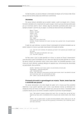 BERTONI, Cristina
REVISTA DA ABEM | Londrina | v.20 | n.27 | 79-92 | jan.jun 201286
Ao falar da prática, os alunos enfatizam a intensidade da relação com a música e dão inícios
de que esta faz sentido pelas suas referências e sentimentos.
Atividades
Os alunos indicam atividades que se podem realizar a partir da relação com a música.
Considero atividade como investimento do sujeito na ação, mesmo que essa não seja evidenciada
por um movimento externo. Assim, destaco algumas atividades apontadas pelos alunos que
também envolvem o domínio de um objeto, no sentido de desenvolvimento de habilidade:
Márcio – Cantar.
Roberto – Escutar?
Gabriel – Tocar.
Lauro – Escutar.
Márcio – Dançar.
Davi – Agitar.
Gabriel – Eu ouço o tempo todo.
Euclides – Pensar, música pra mim, assim, às vezes, faz eu pensar muito, me ajuda bastante.
(Grupo 2).
A partir de suas vivências, os alunos indicam a percepção de diversas atividades que se
podem realizar na música e que estão relacionadas à formação de bandas.
Luis – Que nem, tem na banda, tem pessoas que tocam e tem pessoas que compõem, que
faz a letra.
Gabriel – Tem gente que canta bem, tem o que…
Luis – Toca bem. (Grupo 3).
Ao falar sobre o que se pode aprender em música, os alunos do Grupo 4 desenvolvem
uma discussão a partir da atividade de ouvir, vista como algo que se pode aprender em música.
Os alunos indicam que aprender música, entre outras coisas, nos possibilita aprender a ouvir
música de modo diferente, prestando atenção em aspectos que, numa escuta não direcionada
ao aprendizado, não ouviríamos.
Daniela – Aprender a ouvir música, assim, de outra maneira, de outro jeito.
Pesquisadora – Qual seria esse jeito?
João – Entendendo mais.
Donga – Não, sabendo os instrumentos que eles estão tocando, assim, não adianta tu escutar
só a voz do cara, assim, ah, se tá tocando um baixo.
Dino – Saber o que que eles tão fazendo. (Grupo 4).
Processos de ensino e aprendizagem em música: “Assim, tentar fazer ele
ir evoluindo aos poucos”
Os alunos demonstram uma certa relação de saber com a música que lhes possibilita
determinar o que querem aprender, assim como o que deveriam ensinar, se estivessem em
relação de ensino de música com alguém. Indicam que, para que se ensine, é necessário saber
a respeito daquilo que se vai ensinar e também a respeito do processo da aprendizagem.
Joca – Não adianta tu ensinar a pessoa todo mal lá. Tipo, um amigo meu, que ele não toca,
digamos que nada, assim, e tá tentando ensinar uma guria e ele, tocando errado, ainda. (Grupo
3).
Gabriel – Sim, eu penso assim: eu gosto de ensinar bastante coisas, coisas que eu sei, de
uma maneira bem fácil e vendo que ela [a pessoa] tá entendendo e sem fantasmas, assim,
bem claro e bem leve.
 