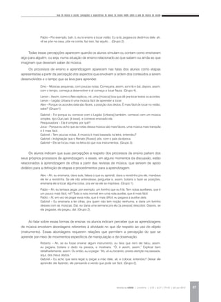 Aula de música e escola: concepções e expectativas de alunos do ensino médio sobre a aula de música da escola
REVISTA DA ABEM | Londrina | v.20 | n.27 | 79-92 | jan.jun 2012 87
Pablo – Por exemplo, bah, ó, eu te ensino a tocar violão. Eu ia lá, pegava os dedinhos dele: ah,
vê se põe na casa, põe na corda, faz isso, faz aquilo… (Grupo 2).
Todas essas percepções aparecem quando os alunos simulam ou contam como ensinaram
algo para alguém, ou seja, numa situação de ensino relacionado ao que sabem ou ainda ao que
imaginam que deveriam saber de música.
Os processos de ensino e aprendizagem aparecem nas falas dos alunos como etapas
apresentadas a partir da percepção dos aspectos que envolvem a ordem dos conteúdos a serem
desenvolvidos e o tempo que se leva para aprender.
Dino – Músicas pequenas, com poucas notas. Começaria, assim, sol e lá e daí, depois, assim,
com o tempo, começa a desenvolver e aí começa a tocar flauta. (Grupo 4).
Lenon – Assim, como o Alex explicou, né, uma [música] boa que dê pra tocar todos os acordes.
Lenon – Legião Urbana é uma música fácil de aprender a tocar.
Alex – Porque os acordes dela são fáceis, a posição dos dedos. É mais fácil de tocar no violão,
sabe? (Grupo1).
Gabriel – Foi porque eu comecei com o Legião [Urbana] também, comecei com um música
simples, tipo Que país [é esse], e comecei ensinado ela.
Pesquisadora – Ela é simples por quê?
Joca – Porque eu acho que as notas dessa música são mais fáceis, uma música mais tranquila
e é mais fácil.
Gabriel – Tem poucas notas. A música é mais baseada na letra, entendeu?
Gabriel – Indignação que o Renato [Russo] pôs, com o país da época.
Gabriel – Ele se focou mais na letra do que nos instrumentos. (Grupo 3).
Os alunos indicam que suas percepções a respeito dos processos de ensino partem dos
seus próprios processos de aprendizagem, e esses, em alguns momentos da discussão, estão
relacionados à aprendizagem de cifras a partir das revistas de música, que servem de apoio
didático para a definição de etapas e procedimentos para a aprendizagem.
Alex – Ah, eu ensinaria, dava aula, falava o que eu aprendi, dava a revistinha pra ele, mandava
ele ler a revistinha. Se ele não entendesse, perguntar e, assim, botaria a fazer as posições,
ensinaria ele a tocar alguma coisa, pra ver se ele se inspirava. (Grupo 1).
Pablo – Ah, eu tentava pegar, por exemplo, um livrinho que eu li lá. Tem notas auxiliares, que é
um pouco mais fácil, né? Toda a nota normal tem uma nota auxiliar, que é mais fácil.
Pablo – Aí, em vez de pegar essa nota, que é mais difícil, eu pegava a auxiliar dela.
Gabriel – Eu ensinaria a ler cifras, pra quem não tem noção nenhuma, e daria um livrinho
desses com as músicas. Daí, eu daria uma semana pra ela [a pessoa] descobrir. Depois, se
ela pegasse, ela pegou, daí. (Grupo 2).
Ao falar sobre essas formas de ensinar, os alunos indicam perceber que as aprendizagens
de música envolvem abordagens referentes à atividade no que diz respeito ao uso do objeto
(instrumento). Essas abordagens requerem relações que permitem a percepção do que se
aprende por meio de movimentos específicos de manipulação e de observação.
Roberto – Ah, se eu fosse ensinar algum instrumento, eu faria que nem ele falou, assim:
eu pegaria, botaria o dedo na pessoa, e mostraria: “Ó, é assim, assim.” Explicar bem
detalhadamente, assim. Ou então, eu ia pegar: “Ah, vê eu tocando, presta atenção na passada,
aqui, dos meus dedos.”
Gabriel – Eu acho que seria legal tu pegar a mão dele, ali, e colocar, entendeu? Deixar ele
aprender, ele fazendo, ele pensando e vendo que pode ser fácil. (Grupo 2).
 