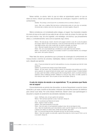 BERTONI, Cristina
REVISTA DA ABEM | Londrina | v.20 | n.27 | 79-92 | jan.jun 201288
Nesse sentido, os alunos, tanto no que se refere ao aprendizado quanto no que se
refere ao ensino, indicam que ambos são processos de construção e requerem o domínio do
conhecimento.
Daniela – No começo, como foi pra mim, eu ensinaria como eu comecei. (Grupo 1).
Lauro – Bah, com a matéria. Nós não temos o conhecimento ainda, né, sora, tipo, um exemplo:
nós íamos dar a matéria, tudo e tal, mas não assim, de modo negativo. (Grupo 2).
Márcio considera-se, e é considerado pelos colegas, um rapper. Sua impressão a respeito
do ensino do rap se dá a partir do que sabe de rap e de seu modo de compor. Ao dizer que não
tem como ensinar o rap, dá uma sugestão, uma estratégia, uma técnica, que provavelmente
utilizou, e, contraditoriamente, narra como se aprende, logo, ensina.
Márcio – No caso do rap, é assim, não tem como pegar e ensinar o cara. Ah, tu dá uma palavra
pra compor, sabe? Tu tem que acostumar, o cara vai ouvindo esse tal tipo de música, assim, pro
cara refletir ouvindo, daí o cara, a partir dali, vai criando a situação, vai criando.
Joca – Mas rap é aquela coisa que vem de si mesmo, assim, aprender o rap.
Pedro – Sim, se tu ouve bastante rap, a tendência é o cara saber rimar bem também.
Márcio – Aos poucos, sem querer, tu vai acabar, só assim tu vai acabar falando, aí tu consegue
fazer, assim, sem querer. (Grupo 3).
Pelas falas dos alunos, percebemos que o processo de construção do conhecimento em
música envolve o domínio de conceitos, habilidades, hábitos e também o reconhecimento do
outro, daquele que aprende.
Joca – É que pra ensinar tem que ter muita paciência, e eu sou uma pessoa que não tem muita
paciência.
Gabriel – Eu já ensinei dois amigos a tocar. Estão tocando.
Gabriel – Ah, bem assim, sora, na paciência mesmo. Eu emprestei umas revistas que eu tenho,
que eu aprendi, né, essas de banca de revista, assim, que a gente compra. E mostrei também
as casas, assim [do violão], contribuí quando eles me perguntavam, assim, eu sempre ensinava,
explicava. Cifras e tablaturas também. Tablatura é a nota por nota, assim, no violão, quando tu
toca casa por casa, assim. Tipo um pauta, só que mais simples. (Grupo 3).
A aula de música da escola e as expectativas: “É, eu pensava que flauta
era só soprar”
Concomitantemente ao período das discussões, os alunos frequentaram a aula de música
na escola e, por vezes, durante as discussões, indicavam que essas lhes serviram de referência
para colocar suas ideias. Por conta dessas referências, falaram sobre suas aprendizagens e
discutiram a respeito do andamento das atividades realizadas nas aulas.
Lauro – Até flauta, sora, só que a gente nem pensava.
Márcia – Nem pensava aprender a coisa, muito bom. (Grupo 2).
Luis – É, eu pensava que flauta era só soprar.
Pedro – Soprar e mexer os dedos.
Gabriel – Que cada buraquinho é uma nota.
Pedro – Que nem piano, se sair apertando qualquer coisa, não vai sair alguma coisa.
Joca – Que nem aquela tecla, que tu tava dizendo, assim, que tem segurar com a mão esquerda
e depois com direita, em certos casos, senão não sai direito, algo assim.
Robi – Eu nunca tive ideia de tocar, até gostei de tocar. Vou até comprar uma flauta.
Márcio – Que nem a gente, na outra aula, a gente tinha ensaio do, como é que é? Com o ar, ter
a voz assim. (Grupo 3).
 