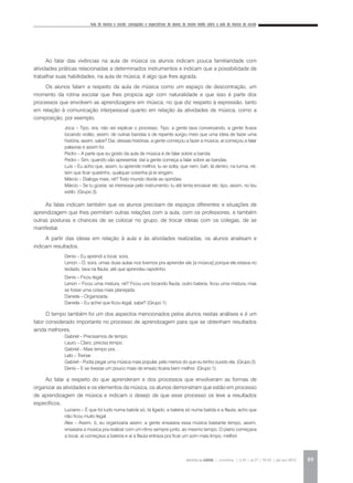 Aula de música e escola: concepções e expectativas de alunos do ensino médio sobre a aula de música da escola
REVISTA DA ABEM | Londrina | v.20 | n.27 | 79-92 | jan.jun 2012 89
Ao falar das vivências na aula de música os alunos indicam pouca familiaridade com
atividades práticas relacionadas a determinados instrumentos e indicam que a possibilidade de
trabalhar suas habilidades, na aula de música, é algo que lhes agrada.
Os alunos falam a respeito da aula de música como um espaço de descontração, um
momento da rotina escolar que lhes propicia agir com naturalidade e que isso é parte dos
processos que envolvem as aprendizagens em música, no que diz respeito à expressão, tanto
em relação à comunicação interpessoal quanto em relação às atividades de música, como a
composição, por exemplo.
Joca – Tipo, era, não sei explicar o processo. Tipo, a gente tava conversando, a gente ficava
tocando violão, assim, de outras bandas e de repente surgiu meio que uma ideia de fazer uma
história, assim, sabe? Daí, dessas histórias, a gente começou a fazer a música, aí começou a falar
palavras e assim foi.
Pedro – A parte que eu gosto da aula de música é de falar sobre a banda.
Pedro – Sim, quando vão apresentar, daí a gente começa a falar sobre as bandas.
Luis – Eu acho que, assim, tu aprende melhor, tu se solta, que nem, bah, lá dentro, na turma, né,
tem que ficar quietinho, qualquer coisinha já te xingam.
Márcio – Dialoga mais, né? Todo mundo divide as opiniões.
Márcio – Se tu gostar, se interessar pelo instrumento, tu até tenta encaixar ele, tipo, assim, no teu
estilo. (Grupo 3).
As falas indicam também que os alunos precisam de espaços diferentes e situações de
aprendizagem que lhes permitam outras relações com a aula, com os professores, e também
outras posturas e chances de se colocar no grupo, de trocar ideias com os colegas, de se
manifestar.
A partir das ideias em relação à aula e às atividades realizadas, os alunos analisam e
indicam resultados.
Denis – Eu aprendi a tocar, sora.
Lenon – Ó, sora, umas duas aulas nos tivemos pra aprender ela [a música] porque ele estava no
teclado, tava na flauta, até que aprendeu rapidinho.
Denis – Ficou legal.
Lenon – Ficou uma mistura, né? Ficou uns tocando flauta, outro bateria, ficou uma mistura, mas
se fosse uma coisa mais planejada.
Daniela – Organizada.
Daniela – Eu achei que ficou legal, sabe? (Grupo 1).
O tempo também foi um dos aspectos mencionados pelos alunos nestas análises e é um
fator considerado importante no processo de aprendizagem para que se obtenham resultados
ainda melhores.
Gabriel – Precisamos de tempo.
Lauro – Claro, precisa tempo.
Gabriel – Mais tempo pra…
Lelo – Treinar.
Gabriel – Podia pegar uma música mais popular, pelo menos do que eu tenho ouvido ela. (Grupo 2).
Denis – E se tivesse um pouco mais de ensaio ficaria bem melhor. (Grupo 1).
Ao falar a respeito do que aprenderam e dos processos que envolveram as formas de
organizar as atividades e os elementos da música, os alunos demonstram que estão em processo
de aprendizagem de música e indicam o desejo de que esse processo os leve a resultados
específicos.
Luciano – É que foi tudo numa batida só, tá ligado, a bateria só numa batida e a flauta, acho que
não ficou muito legal.
Alex – Assim, ó, eu organizaria assim: a gente ensaiaria essa música bastante tempo, assim,
ensaiaria a música pra realizar com um ritmo sempre junto, ao mesmo tempo. O piano começava
a tocar, aí começava a bateria e aí a flauta entrava pra ficar um som mais limpo, melhor.
 