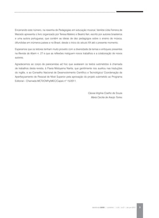 REVISTA DA ABEM | Londrina | v.20 | n.27 | jan.jun 2012 9
Encerrando este número, na resenha de Pedagogias em educação musical, Vanilda Lídia Ferreira de
Macedo apresenta o livro organizado por Teresa Mateiro e Beatriz Ilari, escrito por autores brasileiros
e uma autora portuguesa, que contém as ideias de dez pedagogos sobre o ensino de música,
difundidas em inúmeros países e no Brasil, desde o início do século XX até o presente momento.
Esperamos que os leitores tenham muito proveito com a diversidade de temas e enfoques presentes
na Revista da Abem n. 27 e que as reflexões instiguem novos trabalhos e a colaboração de novos
autores.
Agradecemos ao corpo de pareceristas ad hoc que avaliaram os textos submetidos à chamada
de trabalhos desta revista, à Flavia Motoyama Narita, que gentilmente nos auxiliou nas traduções
do inglês, e ao Conselho Nacional de Desenvolvimento Científico e Tecnológico/ Coordenação de
Aperfeiçoamento de Pessoal de Nível Superior pela aprovação do projeto submetido ao Programa
Editorial – Chamada MCTI/CNPq/MEC/Capes nº 15/2011.
Cássia Virgínia Coelho de Souza
Maria Cecilia de Araújo Torres
 