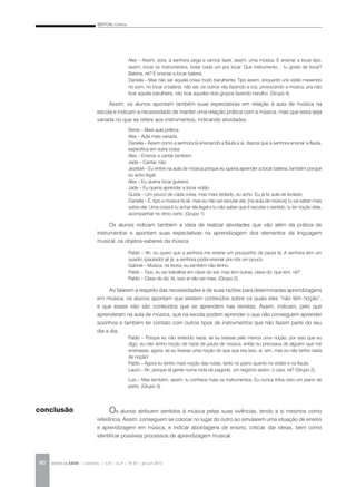BERTONI, Cristina
REVISTA DA ABEM | Londrina | v.20 | n.27 | 79-92 | jan.jun 201290
Alex – Assim, sora, a senhora pega e vamos fazer, assim, uma música. E ensinar a tocar tipo,
assim, tocar os instrumentos, botar cada um pra tocar. Que instrumento… tu gosta de tocar?
Bateria, né? E ensinar a tocar bateria.
Daniela – Mas não ser aquela coisa muito barulhenta. Tipo assim, enquanto uns estão mexendo
no som, no tocar a bateria, não sei, os outros vão fazendo a voz, provocando a música, pra não
ficar aquela barulheira, não ficar aqueles dois grupos fazendo barulho. (Grupo 4).
Assim, os alunos apontam também suas expectativas em relação à aula de música na
escola e indicam a necessidade de manter uma relação prática com a música, mas que essa seja
variada no que se refere aos instrumentos, indicando atividades.
Denis – Mais aula prática.
Alex – Aula mais variada.
Daniela – Assim como a senhora tá ensinando a flauta e aí, depois que a senhora ensinar a flauta,
especifica em outra coisa.
Alex – Ensinar a cantar também.
Jade – Cantar, não.
Jezebel – Eu entrei na aula de música porque eu queria aprender a tocar bateria, também porque
eu acho legal.
Alex – Eu queria tocar guitarra.
Jade – Eu queria aprender a tocar violão.
Guida – Um pouco de cada coisa, mas mais teclado, eu acho. Eu já fiz aula de teclado.
Daniela – É, tipo a música tá ali, mas eu não sei escutar ela, [na aula de música] tu vai saber mais
sobre ela. Uma coisa é tu achar ela legal e tu não saber que é escutar o sentido, tu ter noção dela,
acompanhar no ritmo certo. (Grupo 1).
Os alunos indicam também a ideia de realizar atividades que vão além da prática de
instrumentos e apontam suas expectativas na aprendizagem dos elementos da linguagem
musical, os objetos-saberes da música.
Pablo – Ah, eu quero que a senhora me ensine um pouquinho de pauta lá. A senhora tem um
quadro (pautado) ali já, a senhora podia ensinar pra nós um pouco.
Gabriel – Música, na teoria, eu também não tenho.
Pablo – Tipo, eu sei trabalhar em clave do sol, mas tem outras, clave dó, que tem, né?
Pablo – Clave de dó, fá, isso aí não sei mais. (Grupo 2).
Ao falarem a respeito das necessidades e de suas razões para determinadas aprendizagens
em música, os alunos apontam que existem conteúdos sobre os quais eles “não têm noção”,
e que esses não são conteúdos que se aprendem nas revistas. Assim, indicam, pelo que
aprenderam na aula de música, que na escola podem aprender o que não conseguem aprender
sozinhos e também ter contato com outros tipos de instrumentos que não fazem parte do seu
dia a dia.
Pablo – Porque eu não entendo nada, se eu tivesse pelo menos uma noção, por isso que eu
digo: eu não tenho noção de nada de pauta de música, então eu precisava de alguém que me
ensinasse, agora, se eu tivesse uma noção do que que era isso, aí, sim, mas eu não tenho nada
de noção!
Pablo – Agora eu tenho mais noção das notas, tanto no piano quanto no violão e na flauta.
Lauro – Ah, porque tá gente numa roda de pagode, um negócio assim, o cara, né? (Grupo 2).
Luis – Mas também, assim, tu conhece mais os instrumentos. Eu nunca tinha visto um piano de
perto. (Grupo 3).
Os alunos atribuem sentidos à música pelas suas vivências, tendo a si mesmos como
referência. Assim, conseguem se colocar no lugar do outro ao simularem uma situação de ensino
e aprendizagem em música, e indicar abordagens de ensino, criticar, dar ideias, bem como
identificar possíveis processos de aprendizagem musical.
conclusão
 