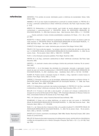 BERTONI, Cristina
REVISTA DA ABEM | Londrina | v.20 | n.27 | 79-92 | jan.jun 201292
ABRANTES, P. Os sentidos da escola: identidades juvenis e dinâmicas de escolaridade. Oeiras: Celta
Editora, 2003.
ABRAMO, H. W. O uso das noções de adolescência e juventude no contexto brasileiro. In: FREITAS, M. V.
de (Org.). Juventude e adolescência no Brasil: referências conceituais. São Paulo: Ação Educativa, 2005.
p. 12-35.
ARROYO, M. Adolescentes e a música popular: qual modelo de escola abrigaria essa relação de
conhecimento e autoconhecimento? In: ENCONTRO ANUAL DA ASSOCIAÇÃO BRASILEIRA DE
EDUCAÇÃO MUSICAL, 14., 2005, Belo Horizonte. Anais… Belo Horizonte: Abem, 2005. p. 1-7. 1 CD-ROM.
______. Escola, juventude e música: tensões possibilidades e paradoxos. Em Pauta, v. 18, n. 30, p. 5-39,
jun. 2007.
BOZZETTO, A. Música, celular e juventude na perspectiva do educador musical: um estudo a partir da
mídia impressa. In. ENCONTRO ANUAL DA ASSOCIAÇÃO BRASILEIRA DE EDUCAÇÃO MUSICAL, 17.,
2008, São Paulo. Anais… São Paulo: Abem, 2008. p. 1-7. 1 CD-ROM.
CHARLOT, B. Da relação com o saber: elementos para uma teoria. Porto Alegre: Artmed, 2000.
FIALHO, V. M. O rap na vida dos rappers – “eu carrego o rap como a minha vida, sem ele eu acho que não
vivo”. In: ENCONTRO ANUAL DA ASSOCIAÇÃO BRASILEIRA DE EDUCAÇÃO MUSICAL, 13., 2004, Rio de
Janeiro. Anais… Rio de Janeiro: Abem, 2004. p. 1068-1073. 1 CD-ROM.
FLICK, U. Uma introdução à pesquisa qualitativa. Porto Alegre: Bookman, 2004.
FREITAS, M. V. de (Org.). Juventude e adolescência no Brasil: referências conceituais. São Paulo: Ação
Educativa, 2005.
GROPPO, L. A. Juventude: ensaios sobre sociologia e história das juventudes modernas. Rio de Janeiro:
Difel, 2000.
HENTSCHKE, L. et al. Inter-relação das atividades de composição, execução e apreciação musical:
estudo de caso com banda de adolescentes In: ENCONTRO ANUAL DA ASSOCIAÇÃO BRASILEIRA DE
EDUCAÇÃO MUSICAL, 10., 2001, Uberlândia. Anais… Uberlândia: Abem, 2001. p. 142-148. 1 CD-ROM.
KLEBER, M. Projetos sociais e educação musical. In: SOUZA, J. (Org.). Aprender e ensinar música no
cotidiano. Porto Alegre: Sulina, 2008. p. 213-235.
LORENZI, G. Educação musical e o uso da tecnologia: adolescentes gravando as próprias músicas. In.
ENCONTRO ANUAL DA ASSOCIAÇÃO BRASILEIRA DE EDUCAÇÃO MUSICAL, 17., 2008, São Paulo.
Anais… São Paulo: Abem, 2008. 1 CD-ROM.
LEÓN, O. D. Adolescência e juventude: das noções às abordagens. In: FREITAS, M. V. de (Org.). Juventude
e adolescência no Brasil: referências conceituais. São Paulo: Ação Educativa, 2005. p. 9-18.
MÜLLER, V. B. “A música é, bem dizê, a vida da gente”: um estudo com crianças e adolescentes em
situação de rua na Escola Municipal de Porto Alegre – EPA. Dissertação (Mestrado em Música)–Instituto de
Artes, Universidade Federal do Rio Grande do Sul, Porto Alegre, 2000.
PAIS, J. M. Culturas juvenis. Lisboa: Imprensa Nacional-Casa da Moeda, 1993.
SCHMELING, A. Cantar com as mídias eletrônicas: um estudo de caso com jovens. In: ENCONTRO
ANUAL DA ASSOCIAÇÃO BRASILEIRA DE EDUCAÇÃO MUSICAL, 14., 2005, Belo Horizonte. Anais… Belo
Horizonte: Abem, 2005. p. 1-7. 1 CD-ROM.
SILVA, H. L. da. Cultura dos fãs e música da mídia: uma questão de gênero? In: ENCONTRO ANUAL DA
ASSOCIAÇÃO BRASILEIRA DE EDUCAÇÃO MUSICAL, 13., 2004, Rio de Janeiro. Anais… Rio de Janeiro,
Abem, 2004. p. 420-425. 1 CD-ROM.
SPOSITO, M. P. (Coord.) Juventude e escolarização (1980-1998). Brasília: Mec/Inep/Comped, 2002. (Série
Estado do Conhecimento).
WELLER, W. Grupos de discussão na pesquisa com adolescentes e jovens: aportes teóricos-metodológicos
e análise de uma experiência com o método. Educação e Pesquisa, São Paulo, v. 32, n. 2, p. 241-260, maio/
ago. 2006.
referências
Recebido em
01/12/2011
Aprovado em
02/02/2012
 