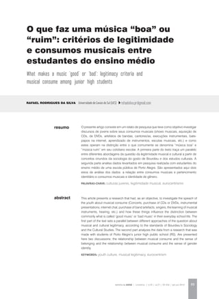 REVISTA DA ABEM | Londrina | v.20 | n.27 | 93-104 | jan.jun 2012 93
abstract
O presente artigo consiste em um relato de pesquisa que teve como objetivo investigar
discursos de jovens sobre seus consumos musicais (shows musicais, aquisição de
CDs, de DVDs, artefatos de bandas, cantores/as, execuções instrumentais, bate-
papos na internet, aprendizado de instrumentos, escutas musicais, etc.) e como
estes operam na distinção entre o que comumente se denomina “música boa” e
“música ruim” em seu cotidiano escolar. A primeira parte do texto traça um paralelo
entre diferentes abordagens da questão da legitimidade musical e cultural a partir de
conceitos oriundos da sociologia do gosto de Bourdieu e dos estudos culturais. A
segunda parte analisa dados levantados em pesquisa realizada com estudantes do
ensino médio de uma escola pública de Porto Alegre. São apresentados aqui dois
eixos de análise dos dados: a relação entre consumos musicais e pertencimento
identitário e consumos musicais e identidade de gênero.
palavras-chave: culturas juvenis, legitimidade musical, eurocentrismo
Rafael Rodrigues da Silva Universidade de Caxias do Sul (UCS) rafaelsilva.pr@gmail.com
This article presents a research that had, as an objective, to investigate the speach of
the youth about musical consume (Concerts, purchase of CDs or DVDs, instrumental
presentations, internet chat, purchase of band artefacts, singers, the learning of musical
instruments, hearing, etc.) and how these things influence the distinction between
commonly what is called ‘good music’ or ‘bad music’ in their everyday school life. The
first part of the text sets a parallel between different approaches of the question about
musical and cultural legitimacy, according to the standards of Bourdieu’s Sociology
and the Cultural Studies. The second part analyzes the data from a research that was
made with students of Porto Alegre’s junior high public school (RS). Are presented
here two discussions: the relationship between musical consume and the sense of
belonging and the relationship between musical consume and the sense of gender
identity.
KEYWORDS: youth culture, musical legitimacy, eurocentrism
resumo
O que faz uma música “boa” ou
“ruim”: critérios de legitimidade
e consumos musicais entre
estudantes do ensino médio
What makes a music ‘good’ or ‘bad’: legitimacy criteria and
musical consume among junior high students
 