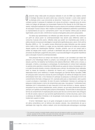 SILVA, Rafael Rodrigues da
REVISTA DA ABEM | Londrina | v.20 | n.27 | 93-104 | jan.jun 201294
O
presente artigo relata parte da pesquisa realizada no ano de 2008 cujo objetivo central
é investigar discursos de jovens sobre seus consumos musicais1
e como estes operam
na distinção entre o que comumente se denomina “música boa” e “música ruim” em seu
cotidiano escolar. A pesquisa foi realizada com alunos do primeiro e segundo anos do ensino
médio do Colégio de Aplicação da Universidade Federal do Rio Grande do Sul (CAP, daqui em
diante), instituição localizada em Porto Alegre na qual eu atuava como professor substituto da área
de educação musical à época. Não é objetivo do trabalho estabelecer parâmetros quantitativos
ou representativos do que é o “pensamento jovem” mas sim levantar critérios para se atribuir
legitimidade, juízos de valor, a fenômenos musicais empregados pelos jovens pesquisados.
Os dados aqui apresentados e as reflexões que deles decorrem, portanto, não constituem
um perfil da cultura jovem na contemporaneidade mas servem para refletirmos sobre os
consumos musicais entre jovens, reflexões estas que podem ser importantes para orientar a
prática docente na busca por abordagens musicalmente significativas para o aluno. Como afirma
Bourdieu (2007a, p. 13), “os sujeitos sociais diferenciam-se pelas distinções que eles operam
entre o belo e o feio, o distinto e o vulgar; por seu intermédio, exprime-se ou traduz-se a posição
desses sujeitos nas classificações objetivas”. Acredito, portanto, que um rico campo para a
análise da relação entre música, juventude e identidade está para ser explorado através dos
processos de distinção e julgamento dos jovens, e que essa abordagem é de grande importância
para a educação musical na contemporaneidade.
Esta pesquisa filia-se ao campo dos estudos culturais e, por considerar que esses não
possuem uma metodologia distinta ou própria, sua construção se deu conforme o objeto de
estudo e permitiu-me trabalhar nas fronteiras entre saberes (Wortmann, 2005) como a música, a
educação, a história, a sociologia e a antropologia. As observações em campo foram realizadas
no período entre setembro e novembro de 2008 durante as aulas de música ministradas por mim
e no pátio da escola durante o recreio e intervalos para o almoço. As entrevistas foram realizadas
entre os meses de novembro e dezembro do mesmo ano e consistiam em 16 perguntas
elaboradas tendo como referência o modelo empregado por Germán Muñoz Gonzáles (1998)
em pesquisa sobre consumos culturais de jovens de Bogotá. Os critérios de seleção dos jovens
entrevistados foram dois: o livre interesse em participar da pesquisa e a devolução do termo de
consentimento informado, entregue por mim, assinado pelos pais ou responsáveis, salvo quando
o jovem já atingira a maioridade. Ao todo 44 jovens manifestaram interesse em participar da
pesquisa e todos levaram o termo de compromisso para casa, mas apenas 11 entrevistas foram
realizadas (com 5 entrevistados do sexo masculino e 6 do sexo feminino) e, dessas, apenas 4
enquadram-se nos critérios estabelecidos, sendo, portanto, as que serão plenamente utilizadas
(sempre com apelidos escolhidos pelos próprios entrevistados). Tamanha falta na devolução dos
termos de consentimento foi explicada pelos alunos pelo fato de os termos terem sido entregues
no mês de outubro, época em que aumenta significativamente o número de provas, assim como
a cobrança de trabalhos trimestrais e de recuperação numa escola que já possui uma carga
horária bem superior à média.
O termo “identidades” aqui é, em geral, empregado no plural como forma de manifestar,
em plena consonância com os teóricos dos estudos culturais, meu entendimento de que a
identidade não é algo fixo, sólido e estável, como era entendida pela antropologia e sociologia
1. Por consumos musicais no presente trabalho entendo toda sorte de relação do sujeito com a música como shows
musicais, aquisição de CDs, de DVDs, execuções instrumentais, bate-papos na internet, aquisição de artefatos de
bandas, cantores/as, aprendizado de instrumentos, escutas musicais, etc.
 