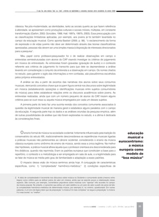 O que faz uma música “boa” ou “ruim”: critérios de legitimidade e consumos musicais entre estudantes do ensino médio
REVISTA DA ABEM | Londrina | v.20 | n.27 | 93-104 | jan.jun 2012 95
clássica. Na pós-modernidade, as identidades, tanto as sociais quanto as que fazem referência
à alteridade, se apresentam como produções culturais e sociais móveis, múltiplas, em constante
transformação (Garbin, 2003; Gonzáles, 1998; Hall, 1997a, 1997b, 2003). Essa preocupação com
as classificações limitadoras aplicadas, por exemplo, aos jovens já foi também levantada no
campo da educação musical. Como aponta Bastian (2000, p. 88), “o esclarecimento da forma
de expressão e de vidas juvenis não deve ser determinado através das teorias classificatórias
apressadas, pessoas não devem ser uma simples massa à disposição de interesses direcionados
para a pesquisa”.
Meu papel como professor-pesquisador foi o de realizar observações em campo e
entrevistas semiestruturadas com alunos do CAP visando investigar os critérios de julgamento
em música do entrevistado. As entrevistas foram gravadas (gravação de áudio) e o conteúdo
referente aos critérios de julgamento foi transcrito para que dele se depreendesse a análise
levando em consideração o conjunto da entrevista e a observação em campo. Os nomes citados
no estudo, para garantir o sigilo das informações a mim confiadas, são pseudônimos escolhidos
pelos próprios entrevistados.
A análise se deu a partir de excertos das narrativas dos alunos sobre seus consumos
musicais, elencando conceitos-chave que ocupem figura central nos discursos sobre legitimidade
em música (estabelecendo oposições e identificações musicais entre sujeitos consumidores
de música) para deles estabelecer relações entre os discursos acadêmicos sobre jovens. As
entrevistas realizadas, ainda que com um número pequeno de alunos do CAP, trazem alguns
critérios para se ouvir essa ou aquela música empregados por cada um desses sujeitos.
A primeira parte do texto faz uma sucinta revisão dos conceitos comumente associados à
questão da legitimidade musical de maneira geral e estabelece alguns paralelos com o campo
da educação. A segunda parte traz os dados e as análises oriundas da pesquisa empírica, além
de outras possibilidades de análise que não foram exploradas no estudo, e a última é dedicada
às considerações finais.
Oensino formal de música na sociedade ocidental, fortemente influenciado pela tradição do
conservatório do século XIX, tradicionalmente desconsiderava as experiências musicais ligadas
a práticas musicais não pertencentes ao cânone ocidental, considerando o ensino da música
clássica europeia como sinônimo de ensino de música, sendo essa a única legítima. Na melhor
das hipóteses, a prática musical alheia àquela que o professor orientava era desconsiderada para
fins didáticos, quando não reprimida. Eram os padrões europeus que constituíam a base para o
repertório, o conteúdo e a metodologia a ser empregada em sala de aula, e a legitimidade para
se falar de música se media pelo grau de familiaridade e adaptação a esses padrões.
O impacto dessa visão de música sentimos ainda hoje. A conjugação de características
específicas, como: 1) “complexidade” harmônico-melódica;2
2) condições específicas de
2. A ideia de complexidade é recorrente nos discursos sobre música no Ocidente e comumente aceita (mesmo entre
leigos) como critério para se atribuir juízos de valor em música, ainda que se exercite pouco a relativização nesse
aspecto. São comuns, por exemplo, comentários pejorativos sobre músicas com “apenas” três acordes no campo
da música popular. No entanto, o raciocínio que atribui um valor estético ou um juízo de valor a partir de juízos de fato
(a complexidade harmônico-melódica de determinada música, por exemplo) é, no mínimo, questionável. Em outras
palavras, é um erro de lógica dizer que da preposição “a música X é mais complexa” se segue a preposição “a música
X é mais bonita” ou “melhor”.
educação
musical e
eurocentrismo:
a música
europeia como
modelo de
“boa música”
 