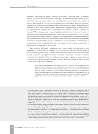 SILVA, Rafael Rodrigues da
REVISTA DA ABEM | Londrina | v.20 | n.27 | 93-104 | jan.jun 201296
experiência (valorização da audição silenciosa e com pouca resposta física); 3) consumo
elitizado (nobreza e classes abastadas); 4) alto grau de especialização (treinamento técnico
sistemático e severas regras teóricas), ou seja, alto grau de diferenciação entre músicos e
leigos; e 5) a utilização de instrumentos musicais valorizados pela tradição “burguesa” europeia,3
critérios de valoração emprestados da chamada música erudita, constituem uma referência de
qualidade musical.4
Na sociedade ocidental, esses critérios de classificação (e hierarquização)
são hegemônicos e, com frequência, apresentados como critérios “universais”, “naturais” ou
“racionais”.5
Em outras palavras, no que tange à possibilidade de se emitir juízos de valor em
música, alunos de música (quando vistos em relação a seus professores), bem como os assim
chamados leigos, estavam condenados a ser ignorados, desacreditados. A simpatia ou a filiação
aos valores estéticos eurocêntricos, nesse contexto, funcionam como uma espécie de delimitador
de esfera de competência.6
Aqueles que “entendem de música” escutam a “música erudita” e
seus prolongamentos mais populares e deles são capazes de compreender sua grandeza e
superioridade, ao passo que os demais, não.
Essa recorrente delimitação e polarização entre o campo erudito e popular nas artes será
vista pela sociologia do gosto de Bourdieu (2007a, 2007b) como mais do que uma questão de
filiação estética. Segundo o autor, “à hierarquia socialmente reconhecida das artes – e no interior
de cada uma delas –, dos gêneros, escolas ou épocas, corresponde a hierarquia social dos
consumidores” e, dessa forma, há uma predisposição para que os gostos no campo das artes
funcionem como “demarcadores privilegiados de classe” (Bourdieu, 2007a, p. 9). García Canclini
(2003, p. 36) aponta que, para Bourdieu,
3. Como aponta Bozon (2000), a representação que fazemos do valor simbólico dos instrumentos (resultado de uma
história social incorporada) nos permite atribuir a esses um nível social. O princípio que norteia a escolha do instrumento
lembra aquele expresso na escolha dos esportes: “aos esportes coletivos correspondem os instrumentos tocados
apenas em conjunto, aos esportes individuais os instrumentos que podem ser praticados por solistas. As camadas
populares marcam preferência pelos primeiros, as camadas medianas e superiores pelos segundos.” (Bozon, 2000, p.
152). Conforme sofrem adequações técnicas que os permitem ser utilizados como instrumentos solistas (segundo os
padrões do cânone musical ocidental) e/ou ser integrados a uma orquestra sinfônica, seu sentido social é obliterado.
Passam a ser dignos de agregar ao seu nome o termo “clássico”: “percussão clássica”, “violão clássico”, “trompete
clássico”, etc.
4. O levantamento de critérios ocidentais de valoração musical que aqui apresento consiste numa ampliação e adaptação
do que é apresentado por Trotta (2007a, p. 118).
5. Em outro trabalho (Silva, 2006), analisei os argumentos naturalistas sobre a constituição da escala maior diatônica
apresentados por Arnold Schoenberg e Anton Webern em suas obras teóricas e como estes constituíam a base para
defender a superioridade da música ocidental.
6. É evidente, portanto, que classificações como “popular”, “erudito” e “folclórico” são menos musicalmente objetivas
do que alguns discursos sobre música tentam demonstrar. O uso de tais classificações, quando aplicado a fenômenos
musicais, costuma omitir uma série de critérios social ou culturalmente orientados que nos falam mais da representação
social do grupo que produz a música do que daquilo que nossos ouvidos podem perceber a partir da mesma.
a formação de campos específicos do gosto e do saber; em que certos bens são valorizados por
sua escassez e limitados a consumos exclusivos, serve para construir e renovar a distinção das
elites. Em sociedades modernas e democráticas, onde não há superioridade de sangue nem
títulos de nobreza, o consumo se torna uma área fundamental para instaurar e comunicar as
diferenças. Ante a relativa democratização produzida ao massificar-se o acesso aos produtos, a
burguesia precisa de âmbitos separados das urgências da vida prática, onde os objetos sejam
organizados – como nos museus – por suas afinidades estilísticas e não por sua utilidade.
 