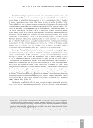 O que faz uma música “boa” ou “ruim”: critérios de legitimidade e consumos musicais entre estudantes do ensino médio
REVISTA DA ABEM | Londrina | v.20 | n.27 | 93-104 | jan.jun 2012 97
A verdadeira revolução copernicana operada pelo surgimento dos métodos ativos, partir
do início do século XX, ainda no contexto da educação musical ocidental, representa também
uma ampliação do universo de músicas passíveis de serem executadas e ouvidas em situações
de ensino e aprendizagem de música, influenciando também as escutas do público “culto”.
Essa ampliação se deu em vários sentidos, progressivamente incorporando repertórios não
pertencentes ao chamado cânone ocidental como a música “folclórica” nacional (Kodaly e Villa-
Lobos, por exemplo), a “música pedagógica” ou “música escolar” (particularmente a partir de
Carl Orff), a “música nova” ou “contemporânea” e suas muitas vertentes (Koellreutter, Schafer,
Paynter, entre outros), a “música popular” cujas demanda e importância já vinham sendo sentidas
até mesmo nas mais tradicionais instituições de ensino como conservatórios e até mesmo
universidades, e a “música étnica”,7
a partir da influência da etnomusicologia e do multiculturalismo
(Patricia S. Campbell, entre outros). Essa ampliação, no entanto, sabemos, não ocorreu sem
que as instituições tradicionais de educação musical no Ocidente manifestassem resistências
(que persistem até hoje), contrariando o que se mostrou uma inevitável tendência dos centros
urbanos. Como afirma Seeger (1996, p. x, tradução minha), “a música na contemporaneidade já
é multicultural; é a nossa educação musical que é predominantemente eurocêntrica”.8
Definido por Rocha (2004, p. 7), como “uma visão do mundo onde o nosso próprio grupo
é tomado como centro de tudo e todos os outros são pensados e sentidos através de nossos
valores, nossas definições do que é existência”, o etnocentrismo não é particular a nenhuma
época ou sociedade, como também bem ilustra Ferro (1983) ao analisar os livros didáticos
de história adotados nas escolas públicas de diversos países, inclusive em países orientais.
O eurocentrismo é o etnocentrismo europeu. Ainda mais precisamente, o eurocentrismo é o
etnocentrismo ocidental, pois, por ser um discurso de afirmação de uma “identidade cultural”
em oposição à cultura não ocidental, bifurca o mundo em o Ocidente e o “resto”, numa
oposição binária que favorece o primeiro reduzindo, também, “a diversidade cultural da própria
Europa, onde também há regiões marginalizadas e comunidades estigmatizadas (os judeus, os
irlandeses, os ciganos, os huguenotes, os muçulmanos, o campesinato, as mulheres, os gays e
as lésbicas)” (Shohat; Stam, 2006, p. 24). Dessa forma, reduz-se “a diversidade cultural a apenas
uma perspectiva paradigmática que vê a Europa como a origem única dos significados, como o
centro de gravidade do mundo, como ‘realidade’ ontológica em comparação com a sombra do
planeta” (Shohat; Stam, 2006, p. 20).
A polarização entre Ocidente e Oriente não é fruto de uma simples classificação geográfica,
como o nome sugere. Essa polarização se constrói e se fixa em referência a outras polarizações
7. O termo “étnico” aqui não pode ser usado sem ressalvas, afinal, que música não é étnica? O histórico eurocentrismo
e culto à figura do gênio no campo da música nos faz querer estabelecer uma distinção entre um concerto de Mozart
e uma canção tradicionalmente executada pelos índios xavante; no entanto, ambas as produções musicais (embora
muito diferentes uma da outra) foram produzidas num determinado contexto cultural e com vistas não a um público
imaginário ou para “a posteridade”, mas para seus pares. Geralmente, o termo “étnico” se aplica a produções culturais
não oriundas das culturas urbanas do Primeiro Mundo.
8. No original: “Contemporary music is already multicultural; it is our music education that is predominantly Eurocentric.”
 