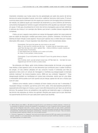 O que faz uma música “boa” ou “ruim”: critérios de legitimidade e consumos musicais entre estudantes do ensino médio
REVISTA DA ABEM | Londrina | v.20 | n.27 | 93-104 | jan.jun 2012 99
importante considerar que muitas vezes há uma apropriação por parte dos jovens de termos
técnicos do campo da análise musical, como ritmo, cadência, harmonia, entre outros. É comum
ouvirmos esses jovens chamarem de ritmo aquilo que músicos com formação teórica chamariam
de melodia, de cadência aquilo que chamariam de andamento ou como sinônimo de harmonia,
comumente empregada de maneira a sugerir entrosamento entre aqueles que executam música
em grupo. O alto grau de polissemia em torno dos termos empregados para se fazer referência
à estrutura da música é um exemplo dos fatores que tornam a análise dessas respostas tão
complexas.
A letra, por ser o aspecto mais próximo ao campo da linguagem verbal, tem maior potencial
para ser objeto de descrição e análise para esses jovens, portanto. Entretanto, há formas bem
distintas de fazer menção a esse aspecto. Houve quem apenas citou o critério letra sem maiores
descrições (três casos), e houve respostas mais descritivas, como nos exemplos abaixo:
Entrevistador: Que que te faz gostar de uma música ou de outra?
Maria: Ai, acho que tem músicas que são mais… eu gosto mais de música lenta, assim,
sabe? Que não seja muito, assim, agitada. Mas… música romântica, eu gosto, aquela que
faz chorar [risos]. Tô brincando.
E: Você saberia dizer, por exemplo, se é o cantor, se é a letra…
M: A letra. O ritmo também. A letra é bonita.
Entrevistador: O que você prefere nas músicas? O que te faz gostar dessa ou daquela
música?
Nina: As letras, assim, que são sempre coisas boas, né? Não falam de… não falam de coisa
bagaceira que nem tem no funk ou outras coisas.
Na entrevista com Maria, após minha tentativa (interrompida) de formular uma pergunta
mais diretiva, a letra aparece como um dos elementos que contribuem para o caráter romântico
da canção, um dos critérios utilizados em seu consumo musical. A entrevista com Nina já
apresenta a letra como um veículo de mensagens e manifesta sua desaprovação à chamada
vertente maliciosa10
da música brasileira (Leme, 2003) por seu conteúdo “bagaceiro”.11
Essa
desaprovação também se manifestará em outras duas entrevistas, sendo que em uma delas
o entrevistado afirma aceitar ouvir funk quando sai pra dançar, apesar de não ser a música que
ouve em casa.
Critérios como melodia, cantor e conteúdo só foram citados uma vez nas 11 entrevistas. É
necessário reforçar, no entanto, que termos como ritmo, estilo, clima são bastante polissêmicos,
especialmente entre leigos em música, e que é muito difícil descrevê-los sem fazer uso de termos
técnicos. De qualquer forma, ser polissêmico não significa ser totalmente vago e o emprego de
tais termos nas respostas ao menos nos apontam direções para aquilo que se quer descrever,
nos aproximando da forma com que cada jovem opera suas escolhas.
10. Mônica Neves Leme (2003, p. 29) define da seguinte forma o que entende por vertente maliciosa: “músicas que
se enquadram em gêneros musicais afro-brasileiros e carnavalescos, em que os aspectos rítmicos possuem grande
papel na forte integração entre texto, música e dança; tais músicas utilizam letras de duplo sentido, geralmente
humorísticas, cuja carga semântica pode se intensificar através do auxílio dos gestos sensuais da dança (requebrado
principalmente), induzido pelas acentuações contramétricas, chamadas comumente de síncopes”. Para uma história
da chamada vertente maliciosa no Brasil, ver o livro já citado da autora.
11. Os termos “bagaceirice” ou “bagaceiro” são muito comuns entre os jovens do CAP e são usados como sinônimo do
popular “palavrão” ou, em outras palavras, para designar os discursos que fazem referências implícitas ou explícitas
aos órgãos genitais ou à relação sexual.
 