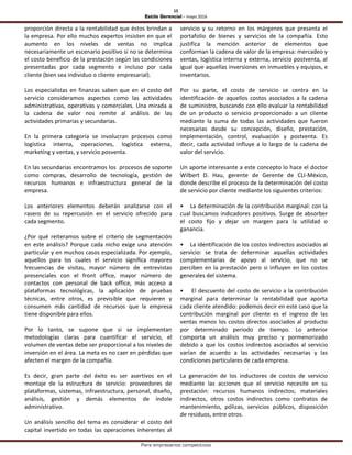 15
Estilo Gerencial – mayo 2016
Para empresarios competitivos
proporción directa a la rentabilidad que éstos brindan a
la empresa. Por ello muchos expertos insisten en que el
aumento en los niveles de ventas no implica
necesariamente un escenario positivo si no se determina
el costo beneficio de la prestación según las condiciones
presentadas por cada segmento e incluso por cada
cliente (bien sea individuo o cliente empresarial).
Los especialistas en finanzas saben que en el costo del
servicio consideramos aspectos como las actividades
administrativas, operativas y comerciales. Una mirada a
la cadena de valor nos remite al análisis de las
actividades primarias y secundarias.
En la primera categoría se involucran procesos como
logística interna, operaciones, logística externa,
marketing y ventas, y servicio posventa.
En las secundarias encontramos los procesos de soporte
como compras, desarrollo de tecnología, gestión de
recursos humanos e infraestructura general de la
empresa.
Los anteriores elementos deberán analizarse con el
rasero de su repercusión en el servicio ofrecido para
cada segmento.
¿Por qué reiteramos sobre el criterio de segmentación
en este análisis? Porque cada nicho exige una atención
particular y en muchos casos especializada. Por ejemplo,
aquellos para los cuales el servicio significa mayores
frecuencias de visitas, mayor número de entrevistas
presenciales con el front office, mayor número de
contactos con personal de back office, más acceso a
plataformas tecnológicas, la aplicación de pruebas
técnicas, entre otros, es previsible que requieren y
consumen más cantidad de recursos que la empresa
tiene disponible para ellos.
Por lo tanto, se supone que si se implementan
metodologías claras para cuantificar el servicio, el
volumen de ventas debe ser proporcional a los niveles de
inversión en el área. La meta es no caer en pérdidas que
afecten el margen de la compañía.
Es decir, gran parte del éxito es ser asertivos en el
montaje de la estructura de servicio: proveedores de
plataformas, sistemas, infraestructura, personal, diseño,
análisis, gestión y demás elementos de índole
administrativo.
Un análisis sencillo del tema es considerar el costo del
capital invertido en todas las operaciones inherentes al
servicio y su retorno en los márgenes que presenta el
portafolio de bienes y servicios de la compañía. Esto
justifica la mención anterior de elementos que
conforman la cadena de valor de la empresa: mercadeo y
ventas, logística interna y externa, servicio postventa, al
igual que aquellas inversiones en inmuebles y equipos, e
inventarios.
Por su parte, el costo de servicio se centra en la
identificación de aquellos costos asociados a la cadena
de suministro, buscando con ello evaluar la rentabilidad
de un producto o servicio proporcionado a un cliente
mediante la suma de todas las actividades que fueron
necesarias desde su concepción, diseño, prestación,
implementación, control, evaluación y postventa. Es
decir, cada actividad influye a lo largo de la cadena de
valor del servicio.
Un aporte interesante a este concepto lo hace el doctor
Wilbert D. Hau, gerente de Gerente de CLI-México,
donde describe el proceso de la determinación del costo
de servicio por cliente mediante los siguientes criterios:
• La determinación de la contribución marginal: con la
cual buscamos indicadores positivos. Surge de absorber
el costo fijo y dejar un margen para la utilidad o
ganancia.
• La identificación de los costos indirectos asociados al
servicio: se trata de determinar aquellas actividades
complementarias de apoyo al servicio, que no se
perciben en la prestación pero si influyen en los costos
generales del sistema.
• El descuento del costo de servicio a la contribución
marginal para determinar la rentabilidad que aporta
cada cliente atendido: podemos decir en este caso que la
contribución marginal por cliente es el ingreso de las
ventas menos los costos directos asociados al producto
por determinado periodo de tiempo. Lo anterior
comporta un análisis muy preciso y pormenorizado
debido a que los costos indirectos asociados al servicio
varían de acuerdo a las actividades necesarias y las
condiciones particulares de cada empresa.
La generación de los inductores de costos de servicio
mediante las acciones que el servicio necesite en su
prestación: recursos humanos indirectos; materiales
indirectos, otros costos indirectos como contratos de
mantenimiento, pólizas, servicios públicos, disposición
de residuos, entre otros.
 