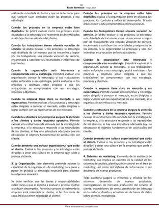 21
Estilo Gerencial – mayo 2016
Para empresarios competitivos
realmente orientada al cliente y que se debe hacer para
eso, conocer cuan alineados están los procesos a esa
estrategia.
Cuando los procesos en la empresa están bien
diseñados. Se podrá evaluar como los procesos están
adaptados a la estrategia y si realmente están enfocados
a satisfacer las necesidades del cliente.
Cuando los trabajadores tienen elevada vocación de
servicio. Se podrá evaluar si los procesos, la estrategia
está diseñada de tal manera que se encamine a lograr
por los trabajadores una elevada vocación de servicio,
encaminado a satisfacer las necesidades y exigencias de
los clientes.
Cuando la organización está interesada y
comprometida con su estrategia. Permitirá evaluar si la
organización conoce la estrategia, si sus trabajadores
están enfocados a esa estrategia, podrá evaluarse si los
procesos y objetivos están dirigidos a que los
trabajadores se comprometan con esa estrategia,
procesos y objetivos.
Cuando la empresa tiene claro su mercado y sus
expectativas. Permite evaluar si los procesos y estrategia
están dirigidos a conocer el mercado, están dirigidos a
lograr cumplir con las expectativas de ese mercado.
Cuando la estructura de la empresa asegura la atención
a los clientes y darles respuesta oportuna. Permite
evaluar si la estructura está alineada con la estrategia de
la empresa, si la estructura responde a las necesidades
de los clientes, si hay una estructura adecuada que no
obstaculice el objetivo fundamental de satisfacción del
cliente.
Cuando presenta una cultura organizacional que cuida
al cliente. Evalúa si los procesos y la estrategia están
dirigidos a crear una cultura en la empresa que cuide y
proteja al cliente.
3. La Organización. Este elemento pretende evaluar la
capacidad de la organización de marketing para crear y
poner en práctica la estrategia necesaria para alcanzar
los objetivos deseados.
Se debe verificar que las tareas y responsabilidades
estén claras y que el sistema a evaluar o premiar motive
a un buen desempeño. Permitirá conocer si realmente la
empresa está orientada al cliente, si las funciones de
cada área las tienen orientadas al cliente.
Cuando los procesos en la empresa están bien
diseñados. Evalúa si la organización pone en práctica sus
procesos, los controla y valora su desempeño. Si cada
área conoce y está comprometida con los procesos.
Cuando los trabajadores tienen elevada vocación de
servicio. Se podrá evaluar si los procesos, la estrategia
está diseñada de tal manera que se encamine a lograr
por los trabajadores una elevada vocación de servicio,
encaminado a satisfacer las necesidades y exigencias de
los clientes, si la organización se preocupa y vela por
incentivar esta vocación de los trabajadores.
Cuando la organización está interesada y
comprometida con su estrategia. Permitirá evaluar si la
organización conoce la estrategia, si sus trabajadores
están enfocados a esa estrategia, podrá evaluarse si los
procesos y objetivos están dirigidos a que los
trabajadores se comprometan con esa estrategia,
procesos y objetivos.
Cuando la empresa tiene claro su mercado y sus
expectativas. Permite evaluar si los procesos y estrategia
están dirigido a conocer el mercado, están dirigidos a
lograr cumplir con las expectativas de ese mercado, si la
organización se enfoca a su mercado.
Cuando la estructura de la empresa asegura la atención
a los clientes y darles respuesta oportuna. Permite
evaluar si la estructura está alineada con la estrategia de
la empresa, si la estructura responde a las necesidades
de los clientes, si hay una estructura adecuada que no
obstaculice el objetivo fundamental de satisfacción del
cliente.
Cuando presenta una cultura organizacional que cuida
al cliente. Evalúa si los procesos y la estrategia están
dirigidos a crear una cultura en la empresa que cuide y
proteja al cliente.
4. Sistemas en marketing. Elemento de la auditoría de
marketing que implica un examen de la calidad de los
sistemas de análisis, planificación y control en el área de
marketing, así como del sistema de información y del
desarrollo de nuevos productos.
Toda auditoría juzgará la eficiencia y eficacia de los
sistemas: desarrollo de nuevos productos,
investigaciones de mercado, evaluación del servicio al
cliente, estimaciones de venta, generación de liderazgo
en la materia, diseño y actualización de bases de datos
sobre clientes, inteligencia.
 