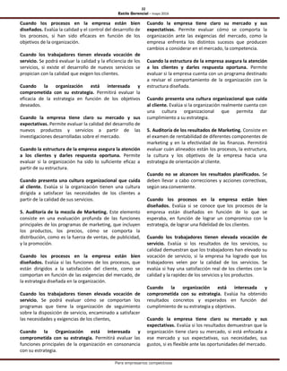 22
Estilo Gerencial – mayo 2016
Para empresarios competitivos
Cuando los procesos en la empresa están bien
diseñados. Evalúa la calidad y el control del desarrollo de
los procesos, si han sido eficaces en función de los
objetivos de la organización.
Cuando los trabajadores tienen elevada vocación de
servicio. Se podrá evaluar la calidad y la eficiencia de los
servicios, si existe el desarrollo de nuevos servicios se
propician con la calidad que exigen los clientes.
Cuando la organización está interesada y
comprometida con su estrategia. Permitirá evaluar la
eficacia de la estrategia en función de los objetivos
deseados.
Cuando la empresa tiene claro su mercado y sus
expectativas. Permite evaluar la calidad del desarrollo de
nuevos productos y servicios a partir de las
investigaciones desarrolladas sobre el mercado.
Cuando la estructura de la empresa asegura la atención
a los clientes y darles respuesta oportuna. Permite
evaluar si la organización ha sido lo suficiente eficaz a
partir de su estructura.
Cuando presenta una cultura organizacional que cuida
al cliente. Evalúa si la organización tienen una cultura
dirigida a satisfacer las necesidades de los clientes a
partir de la calidad de sus servicios.
5. Auditoría de la mezcla de Marketing. Este elemento
consiste en una evaluación profunda de las funciones
principales de los programas de marketing, que incluyen
los productos, los precios, cómo se comporta la
distribución, como es la fuerza de ventas, de publicidad,
y la promoción.
Cuando los procesos en la empresa están bien
diseñados. Evalúa si las funciones de los procesos, que
están dirigidos a la satisfacción del cliente, como se
comportan en función de las exigencias del mercado, de
la estrategia diseñada en la organización.
Cuando los trabajadores tienen elevada vocación de
servicio. Se podrá evaluar cómo se comportan los
programas que tiene la organización de seguimiento
sobre la disposición de servicio, encaminado a satisfacer
las necesidades y exigencias de los clientes,
Cuando la Organización está interesada y
comprometida con su estrategia. Permitirá evaluar las
funciones principales de la organización en consonancia
con su estrategia.
Cuando la empresa tiene claro su mercado y sus
expectativas. Permite evaluar cómo se comporta la
organización ante las exigencias del mercado, como la
empresa enfrenta los distintos sucesos que producen
cambios a considerar en el mercado, la competencia.
Cuando la estructura de la empresa asegura la atención
a los clientes y darles respuesta oportuna. Permite
evaluar si la empresa cuenta con un programa destinado
a revisar el comportamiento de la organización con la
estructura diseñada.
Cuando presenta una cultura organizacional que cuida
al cliente. Evalúa si la organización realmente cuenta con
una cultura organizacional que permita dar
cumplimiento a su estrategia.
5. Auditoría de los resultados de Marketing. Consiste en
el examen de rentabilidad de diferentes componentes de
marketing y en la efectividad de las finanzas. Permitirá
evaluar cuán alineados están los procesos, la estructura,
la cultura y los objetivos de la empresa hacia una
estrategia de orientación al cliente.
Cuando no se alcancen los resultados planificados. Se
deben llevar a cabo correcciones y acciones correctivas,
según sea conveniente.
Cuando los procesos en la empresa están bien
diseñados. Evalúa si se conoce que los procesos de la
empresa están diseñados en función de lo que se
esperaba, en función de lograr un compromiso con la
estrategia, de lograr una fidelidad de los clientes.
Cuando los trabajadores tienen elevada vocación de
servicio. Evalúa si los resultados de los servicios, su
calidad demuestran que los trabajadores han elevado su
vocación de servicio, si la empresa ha logrado que los
trabajadores velen por la calidad de los servicios. Se
evalúa si hay una satisfacción real de los clientes con la
calidad y la rapidez de los servicios y los productos.
Cuando la organización está interesada y
comprometida con su estrategia. Evalúa ha obtenido
resultados concretos y esperados en función del
cumplimiento de su estrategia y objetivos.
Cuando la empresa tiene claro su mercado y sus
expectativas. Evalúa si los resultados demuestran que la
organización tiene claro su mercado, si está enfocada a
ese mercado y sus expectativas, sus necesidades, sus
gustos, si es flexible ante las oportunidades del mercado.
 