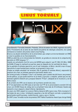 http://sites.google.com/site/mexmodding/
11
LINUS TORVALS
Linus Benedict Torvalds (Helsinki, Finlandia, 28 de diciembre de 1969), ingeniero de soft-
ware. Proveniente de un seno de una familia de padres de ideología comunista, los cuales
retomaron el nombre del premio nobel Linus Pauling.
Gracia a su abuelo matemático de la universidad, que compro un microordenador en 1980
y Linus le ayudaba en su funcionamiento.
1988 es admitido en la Universidad de Helsinki, se gradúa en ciencias de la computación,
aprende en 1990 lenguaje “C “.
Cuando era estudiante invirtió cerca de $3500 para adquirir una PC 386 (33 Mhz, 4MB
de RAM). El pago lo realizaría en partes, pues no disponía de tal cantidad de dinero.
No le gustaba el sistema operativo con el cual trabajaba, el Minix, decidió crear él suyo.
Aprovecho la oportunidad para realizar un programa a bajo nivel.
Creaba un simple emulador de terminal, (No le gustaba el sistema Minix), emprendió la
aventura de crear un sistema operativo partiendo desde cero.
De forma privada, le llamaba “Linux” a su sistema, pero cuando decidió hacer una presen-
tación pública, ya que podía mostrar en un shell y ejecutar y compilar, pensó que era de-
masiado ególatra llamarlo así y propuso llamarlo “Freax”, (después se le reconoció, y se le
llamo Linux).
5 de octubre de 1991 con el anuncio de la primera versión de Linux.
El 17 de septiembre de 1991 sube al servidor de FTP de la universidad la versión 0.01 de
Linux con 10.000 líneas de código (en la actualidad tiene más de 10 millones). Desde ese
momento Linux empezó a desarrollarse rápidamente.
En enero de 1992 adoptó la Licencia Pública General (GPL) para Linux. Ésta incorpora li-
bertades de uso a Linux, totalmente opuestas a las del software cerrado o propietario,
permitiendo modificaciones, redistribución, copia y uso si, limites.
En 1997 Linus Torvalds recibe los premios 1997 Nokia Foundation Award que otorga Nokia
 