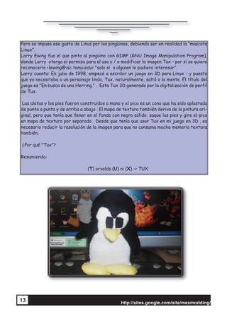 http://sites.google.com/site/mexmodding/
13
Pero se impuso ese gusto de Linus por los pingüinos, debiendo ser en realidad la “mascota
Linux”.
Larry Ewing fue el que pinto al pingüino con GIMP (GNU Image Manipulation Program),
donde Larry otorga el permiso para el uso y / o modificar la imagen Tux – por si se quiere
reconocerlo <lewing@isc.tamu.edu> "solo si a alguien le pudiera interesar".
Larry cuenta: En julio de 1998, empecé a escribir un juego en 3D para Linux - y puesto
que yo necesitaba a un personaje lindo, Tux, naturalmente, saltó a la mente. El título del
juego es "En busca de una Herring." . Esta Tux 3D generado por la digitalización de perfil
de Tux.
Las aletas y los pies fueron construidos a mano y el pico es un cono que ha sido aplastada
de punta a punta y de arriba a abajo. El mapa de textura también deriva de la pintura ori-
ginal, pero que tenía que llenar en el fondo con negro sólido, saque los pies y gire el pico
en mapa de textura por separado. Desde que tenía que usar Tux en mi juego en 3D , es
necesario reducir la resolución de la imagen para que no consuma mucha memoria textura
también.
¿Por qué "Tux"?
Resumiendo:
(T) orvolds (U) ni (X) -> TUX
 
