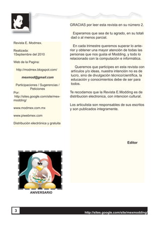 http://sites.google.com/site/mexmodding/
3
GRACIAS por leer esta revista en su número 2.
Esperamos que sea de tu agrado, en su totali
dad o al menos parcial.
En cada trimestre queremos superar lo ante-
rior y obtener una mayor atención de todas las
personas que nos gusta el Modding, y todo lo
relacionado con la computación e informática.
Queremos que participes en esta revista con
artículos y/o ideas, nuestra intención no es de
lucro, sino de divulgación técnico/científica, la
educación y conocimientos debe de ser para
todos.
Te recodamos que la Revista E.Modding es de
distribucion electronica, con intencion cultural.
Los articulista son responsables de sus escritos
y son publicados integramente.
Editor
http://sites.google.com/site/mexmodding/
Revista E. Modmex.
Realizada:
1Septiembre del 2010
Web de la Pagina:
http://modmex.blogspot.com/
mexmod@gmail.com
Participaciones / Sugerencias /
Peticiones
Por:
http://sites.google.com/site/mex-
modding/
www.modmex.com.mx
www.piwebmex.com
Distribución electrónica y gratuita
ANIVERSARIO
3
 
