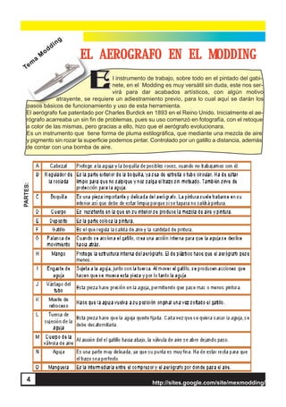 http://sites.google.com/site/mexmodding/
4 http://sites.google.com/site/mexmodding/
EL AEROGRAFO EN EL MODDING
EEl instrumento de trabajo, sobre todo en el pintado del gabi-
nete, en el Modding es muy versátil sin duda, este nos ser-
virá para dar acabados artísticos, con algún motivo
atrayente, se requiere un adiestramiento previo, para lo cual aquí se darán los
pasos básicos de funcionamiento y uso de esta herramienta.
El aerógrafo fue patentado por Charles Burdick en 1893 en el Reino Unido. Inicialmente el ae-
rógrafo acarreaba un sin fin de problemas, pues su uso comenzó en fotografía, con el retoque
a color de las mismas, pero gracias a ello, hizo que el aerógrafo evolucionara.
Es un instrumento que tiene forma de pluma estilográfica, que mediante una mezcla de aire
y pigmento sin rozar la superficie podemos pintar. Controlado por un gatillo a distancia, además
de contar con una bomba de aire.
PARTES:
Tem
a
M
odding
Tem
a
M
odding
4
 
