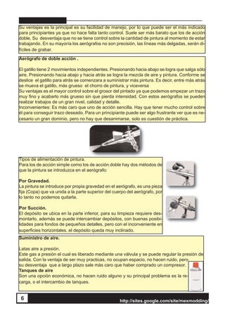 http://sites.google.com/site/mexmodding/
6
Su ventajas es la principal es su facilidad de manejo, por lo que puede ser el más indicado
para principiantes ya que no hace falta tanto control. Suele ser más barato que los de acción
doble. Su desventaja que no se tiene control sobre la cantidad de pintura al momento de estar
trabajando. En su mayoría los aerógrafos no son precisión, las líneas más delgadas, serán di-
fíciles de grabar.
Aerógrafo de doble acción .
El gatillo tiene 2 movimientos independientes. Presionando hacia abajo se logra que salga sólo
aire. Presionando hacia abajo y hacia atrás se logra la mezcla de aire y pintura. Conforme se
deslice el gatillo para atrás se comenzara a suministrar más pintura. Es decir, entre más atrás
se mueva el gatillo, más grueso el chorro de pintura, y viceversa
Su ventajas es el mayor control sobre el grosor del pintado ya que podemos empezar un trazo
muy fino y acabarlo más grueso sin que pierda intensidad. Con estos aerógrafos se pueden
realizar trabajos de un gran nivel, calidad y detalle.
Inconvenientes: Es más caro que uno de acción sencilla. Hay que tener mucho control sobre
él para conseguir trazo deseado. Para un principiante puede ser algo frustrante ver que es ne-
cesario un gran dominio, pero no hay que desanimarse, solo es cuestión de práctica.
Tipos de alimentación de pintura.
Para los de acción simple como los de acción doble hay dos métodos de
que la pintura se introduzca en el aerógrafo:
Por Gravedad.
La pintura se introduce por propia gravedad en el aerógrafo, es una pieza
fija (Copa) que va unida a la parte superior del cuerpo del aerógrafo, por
lo tanto no podemos quitarla.
Por Succión.
El depósito se ubica en la parte inferior, para su limpieza requiere des-
montarlo, además se puede intercambiar depósitos, con buenas posibi-
lidades para fondos de pequeños detalles, pero con el inconveniente en
superficies horizontales, el depósito queda muy inclinado.
Suministro de aire.
Latas aire a presión.
Este gas a presión el cual es liberado mediante una válvula y se puede regular la presión de
salida. Con la ventaja de ser muy practicas, no ocupan espacio, no hacen ruido, pero
su desventaja que a largo plazo sale más caro que haber comprado un compresor.
Tanques de aire
Son una opción económica, no hacen ruido alguno y su principal problema es la re-
carga, o el intercambio de tanques.
 