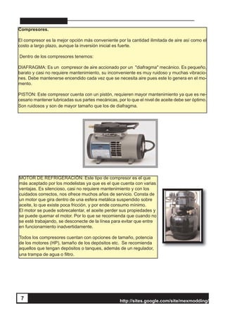 http://sites.google.com/site/mexmodding/
7 http://sites.google.com/site/mexmodding/
Compresores.
El compresor es la mejor opción más conveniente por la cantidad ilimitada de aire así como el
costo a largo plazo, aunque la inversión inicial es fuerte.
Dentro de los compresores tenemos:
DIAFRAGMA: Es un compresor de aire accionado por un "diafragma" mecánico. Es pequeño,
barato y casi no requiere mantenimiento, su inconveniente es muy ruidoso y muchas vibracio-
nes. Debe mantenerse encendido cada vez que se necesita aire pues este lo genera en el mo-
mento.
PISTON: Este compresor cuenta con un pistón, requieren mayor mantenimiento ya que es ne-
cesario mantener lubricadas sus partes mecánicas, por lo que el nivel de aceite debe ser óptimo.
Son ruidosos y son de mayor tamaño que los de diafragma.
MOTOR DE REFRIGERACIÓN: Este tipo de compresor es el que
más aceptado por los modelistas ya que es el que cuenta con varias
ventajas. Es silencioso, casi no requiere mantenimiento y con los
cuidados correctos, nos ofrece muchos años de servicio. Consta de
un motor que gira dentro de una esfera metálica suspendido sobre
aceite, lo que existe poca fricción, y por ende consumo mínimo.
El motor se puede sobrecalentar, el aceite perder sus propiedades y
se puede quemar el motor. Por lo que se recomienda que cuando no
se esté trabajando, se desconecte de la línea para evitar que entre
en funcionamiento inadvertidamente.
Todos los compresores cuentan con opciones de tamaño, potencia
de los motores (HP), tamaño de los depósitos etc. Se recomienda
aquellos que tengan depósitos o tanques, además de un regulador,
una trampa de agua o filtro.
7
 