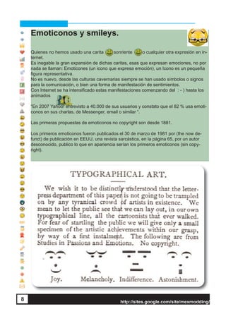 http://sites.google.com/site/mexmodding/
8 http://sites.google.com/site/mexmodding/
Emoticonos y smileys.
Quienes no hemos usado una carita sonriente o cualquier otra expresión en in-
ternet.
Es inegable la gran expansión de dichas caritas, esas que expresan emociones, no por
nada se llaman: Emoticones (un icono que expresa emoción), un Icono es un pequeña
figura representativa.
No es nuevo, desde las culturas cavernarias siempre se han usado símbolos o signos
para la comunicación, o bien una forma de manifestación de sentimientos.
Con Internet se ha intensificado estas manifestaciones comenzando del : - ) hasta los
animados
“En 2007 Yahoo! entrevisto a 40.000 de sus usuarios y constato que el 82 % usa emoti-
conos en sus charlas, de Messenger, email o similar “.
Las primeras propuestas de emoticonos no copyright son desde 1881.
Los primeros emoticonos fueron publicados el 30 de marzo de 1981 por (the now de-
funct) de publicación en EEUU, una revista sarcástica, en la página 65, por un autor
desconocido, publico lo que en apariencia serían los primeros emoticonos (sin copy-
right).
8
 