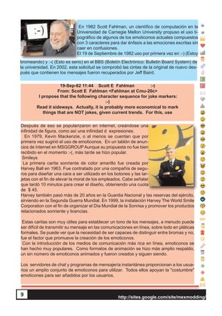 http://sites.google.com/site/mexmodding/
9
En 1982 Scott Fahlman, un científico de computación en la
Universidad de Carnegie Mellon University propuso el uso ti-
pográfico de algunos de los emoticonos actuales compuestos
con 3 caracteres para dar énfasis a las emociones escritas sin
caer en confusiones.
El 19 de Septiembre de 1982 uso por primera vez en :-) (Estoy
bromeando) y :-( (Esto es serio) en el BBS (Boletín Electrónico: Bulletin Board System) de
la universidad. En 2002, esta solicitud se comprobó las cintas de la original de nuevo des-
pués que contienen los mensajes fueron recuperados por Jeff Baird.
19-Sep-82 11:44 Scott E Fahlman :-)
From: Scott E Fahlman <Fahlman at Cmu-20c>
I propose that the following character sequence for joke markers:
:-)
Read it sideways. Actually, it is probably more economical to mark
things that are NOT jokes, given current trends. For this, use
Después de eso se popularizaron en internet, creándose una
infinidad de figura, como así una infinidad d expresiones.
En 1979, Kevin Mackenzie, o al menos se cuentan que por
primera vez sugirió el uso de emoticonos. En un tablón de anun-
cios de Internet en MSGGROUP Aunque su propuesta no fue bien
recibido en el momento :-(, más tarde se hizo popular.
Smileys
La primera carita sonriente de color amarillo fue creada por
Harvey Ball en 1963. Fue contratado por una compañía de segu-
ros para diseñar una cara a ser utilizado en los botones y las tar-
jetas con el fin de elevar la moral de los empleados. Cabe señalar
que tardó 10 minutos para crear el diseño, obteniendo una cuota
de $ 45.
Harvey también pasó más de 20 años en la Guardia Nacional y las reservas del ejército,
sirviendo en la Segunda Guerra Mundial. En 1999, la instalación Harvey The World Smile
Corporation con el fin de organizar el Día Mundial de la Sonrisa y promover los productos
relacionados sonriente y licencias.
Estas caritas son muy útiles para establecer un tono de los mensajes, a menudo puede
ser difícil de transmitir su mensaje en las comunicaciones en línea, sobre todo en pláticas
formales. Se puede ver que la necesidad de ser capaces de distinguir entre bromas y no,
fue el factor que promueve la creación de los emoticonos.
Con la introducción de los medios de comunicación más rica en línea, emoticonos se
han hecho muy populares. Como formatos de animación se hizo más amplio respaldo,
un sin número de emoticonos animados y fueron creados y siguen siendo.
Los servidores de chat y programas de mensajería instantánea proporcionan a los usua-
rios un amplio conjunto de emoticonos para utilizar. Todos ellos apoyan la "costumbre"
emoticones para ser añadidos por los usuarios.
9
 
