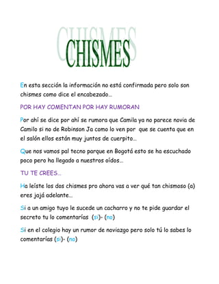 En esta sección la información no está confirmada pero solo son
chismes como dice el encabezado…

POR HAY COMENTAN POR HAY RUMORAN

Por ahí se dice por ahí se rumora que Camila ya no parece novia de
Camilo si no de Robinson Ja como lo ven por que se cuenta que en
el salón ellos están muy juntos de cuerpito…

Que nos vamos pal tecno parque en Bogotá esto se ha escuchado
poco pero ha llegado a nuestros oídos…

TU TE CREES…

Ha leíste los dos chismes pro ahora vas a ver qué tan chismoso (a)
eres jajá adelante…

Si a un amigo tuyo le sucede un cacharro y no te pide guardar el
secreto tu lo comentarías (si)- (no)

Si en el colegio hay un rumor de noviazgo pero solo tú lo sabes lo
comentarías (si)- (no)
 