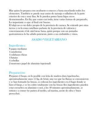 Hay quien lo prepara con cacahuetes o nueces y hasta mezclando todos los
elementos. También se puede usar zumo de naranja o ralladura de la parte
exterior de esta y muy fina. Se le pueden poner hasta higos secos
desmenuzados. En fin, que como casi todo, tiene varias formas de prepararlo.
Lo importante es que al final esté bueno.
El alajú no es un dulce propio de la provincia de cuenca. Se extiende por otras
tierras y en la zona castellano parlante de la provincia de valencia y
concretamente el de utiel tiene fama, quizá porque con sus jornadas
gastronómicas lo ha sabido potenciar, junto a sus embutidos y vinos.

                      ASADO VEGETARIANO
Ingredientes:
8 papas medianas
4 zanahorias
4 calabazas chicas
4 batatas
4 cebollas
2 morrones papel de aluminio (opcional)


Preparación:
Preparar el fuego, en lo posible con leña de madera dura (quebracho,
aproximadamente unos 15 kg. de leña), una vez que las llamas se consumieron
y se han formado las brasas, se colocan los ingredientes en el lugar donde se
hizo el fuego, y se los cubre totalmente con las brasas (los ingredientes pueden
estar envueltos en aluminio o no), a los 40 minutos aproximadamente, se
retiran y a comer (se parten al medio, sal marina, aceite de oliva y buen
provecho).
 