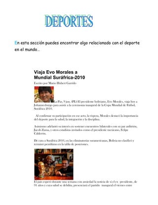 En esta sección puedes encontrar algo relacionado con el deporte
en el mundo…




         Viaja Evo Morales a
         Mundial Suráfrica-2010
         Escrito por Mario Hubert Garrido




                         La Paz, 9 jun. (PL) El presidente boliviano, Evo Morales, viaja hoy a
         Johannesburgo para asistir a la ceremonia inaugural de la Copa Mundial de Fútbol,
         Suráfrica 2010.

          Al confirmar su participación en ese acto, la víspera, Morales destacó la importancia
         del deporte para la salud, la integración y la disciplina.

         Asimismo adelantó su interés en sostener encuentros bilaterales con su par anfitrión,
         Jacob Zuma, y otros estadistas invitados como el presidente mexicano, Felipe
         Calderón.

         De cara a Suráfrica 2010, en las eliminatorias suramericanas, Bolivia no clasificó y
         terminó penúltimo en la tabla de posiciones.




         El país esperó durante una semana con ansiedad la noticia de si el ex presidente, de
         91 años y cuya salud se debilita, presenciará el partido inaugural el viernes entre
 