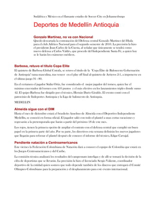 Sudáfrica y México en el flamante estadio de Soccer City en Johannesburgo


                Deportes de Medellín Antioquia
                Gonzalo Martínez, no va con Nacional
                Quedó descartada la contratación del Defensa central Gonzalo Martínez del Huila
                para el club Atlético Nacional para el segundo semestre de 2010. La precisión la hizo
                el presidente Juan Carlos de la Cuesta, al señalar que únicamente se tendrá como
                nuevo defensa a Carlos Valdés, que procede del Independiente Santa Fé, a quien hoy
                se le harán los exámenes médicos.


Barbosa, retuvo el título Copa Elite
El quinteto de Barbosa Global Cotrafa, se retuvo el título de la "Copa Élite de Baloncesto Gobernación
de Antioquia" rama masculina, tras vencer en el play off final al quinteto de Arrieros 2-1, a imponerse en
el último juego 91 - 80.
En el certamen el jugador Stalin Ortiz, fue considerado el mejor jugador del torneo, quien fue el
máximo encestador del torneo con 410 puntos y el más efectivo en los lanzamientos triples donde sumo
42. El quipo Barbosa fue dirigido por el técnico, Hernán Darío Giraldo. El evento contó con el
patrocinio de Indeportes Antioquia y la Liga de baloncesto de Antioquia.
MEDELLIN

Almeida sigue con el DIM
Hasta el mes de diciembre estará el brasileño Anselmo de Almeida con el Deportivo Independiente
Medellín, se conoció en forma oficial. El jugador salió con todo el plantel a unas cortas vacaciones y
regresarán a la pretemporada que harán a partir del próximo 18 de este mes.
Los rojos, tienen la primera opción de ampliar el contrato con el defensa central que cumplió un buen
papel en la primera parte del año. Por su parte, los directivos esta semana definirán los nuevos jugadores
que llegarán para reforzar el plantel después de conocer el informe del técnico, Edgar Carvajal.

Pendiente natación a Centroamericanos
Este viernes la Federación Colombiana de Natación dará a conocer el equipo de Colombia que estará en
los Juegos Centroamericanos y del Caribe.
La comisión técnica analizará los resultados del campeonato interligas y de allí se tomará la decisión de la
cifra de deportistas que se llevarán. La precisión la hizo el licenciado Sergio Valiente, coordinador
deportivo de la entidad quien sostuvo que todo depende también de los dineros que entregará el Comité
Olímpico Colombiano para la preparación y el desplazamiento para este evento internacional.
 