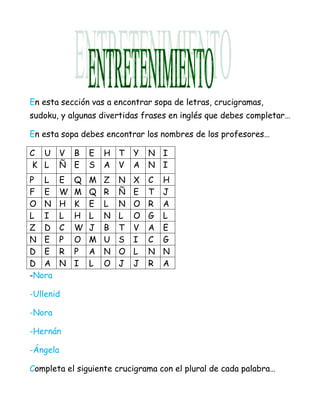 En esta sección vas a encontrar sopa de letras, crucigramas,
sudoku, y algunas divertidas frases en inglés que debes completar…

En esta sopa debes encontrar los nombres de los profesores…

C U     V B     E   H T     Y   N I
K L     Ñ E     S   A V     A   N I
P L     E   Q   M   Z   N   X   C   H
F E     W   M   Q   R   Ñ   E   T   J
O N     H   K   E   L   N   O   R   A
L I     L   H   L   N   L   O   G   L
Z D     C   W   J   B   T   V   A   E
N E     P   O   M   U   S   I   C   G
D E     R   P   A   N   O   L   N   N
D A     N   I   L   O   J   J   R   A
-Nora

-Ullenid

-Nora

-Hernán

-Ángela

Completa el siguiente crucigrama con el plural de cada palabra…
 