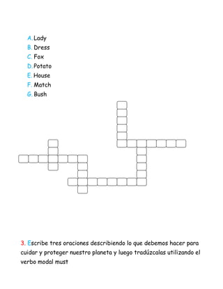 A. Lady
  B. Dress
  C. Fox
  D. Potato
  E. House
  F. Match
  G. Bush




3. Escribe tres oraciones describiendo lo que debemos hacer para
cuidar y proteger nuestro planeta y luego tradúzcalas utilizando el
verbo modal must
 