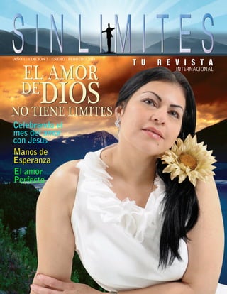 AÑO 1 / EDICION 3 / ENERO / FEBRERO 2011




Celebrando el
mes del amor
con Jesús
Manos de
Esperanza
El amor
Perfecto



                                                                        sinlímite3@hotmail.com




                                           SIN LIMITES |TU REVISTA| 1
 