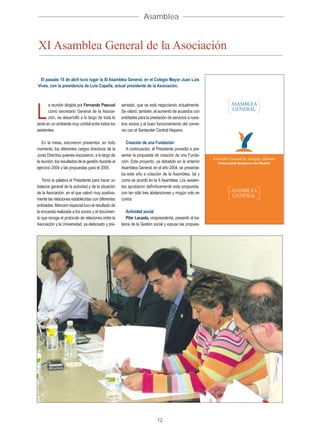 Asamblea


XI Asamblea General de la Asociación

 El pasado 15 de abril tuvo lugar la XI Asamblea General, en el Colegio Mayor Juan Luis
Vives, con la presidencia de Luis Capella, actual presidente de la Asociación.



       a reunión dirigida por Fernando Pascual        sentado, que se está negociando actualmente.

L      como secretario General de la Asocia-
       ción, se desarrolló a lo largo de toda la
tarde en un ambiente muy cordial entre todos los
                                                      Se valoró, también, el aumento de acuerdos con
                                                      entidades para la prestación de servicios a nues-
                                                      tros socios y el buen funcionamiento del conve-
asistentes.                                           nio con el Santander Central Hispano.

    En la mesa, estuvieron presentes, en todo            Creación de una Fundación
momento, los diferentes cargos directivos de la          A continuación, el Presidente procedió a pre-
Junta Directiva quienes expusieron, a lo largo de     sentar la propuesta de creación de una Funda-
la reunión, los resultados de la gestión durante el   ción. Este proyecto, ya debatido en la anterior
ejercicio 2004 y las propuestas para el 2005.         Asamblea General, en el año 2004, se presenta-
                                                      ba este año a votación de la Asamblea, tal y
   Tomó la palabra el Presidente para hacer un        como se acordó en la X Asamblea. Los asisten-
balance general de la actividad y de la situación     tes aprobaron definitivamente esta propuesta,
de la Asociación, en el que valoró muy positiva-      con tan sólo tres abstenciones y ningún voto en
mente las relaciones establecidas con diferentes      contra.
entidades. Mención especial tuvo el resultado de
la encuesta realizada a los socios y el documen-         Actividad social
to que recoge el protocolo de relaciones entre la        Pilar Lacasta, vicepresidenta, presentó el ba-
Asociación y la Universidad, ya elaborado y pre-      lance de la Gestión social y expuso las propues-




                                                                            12
 