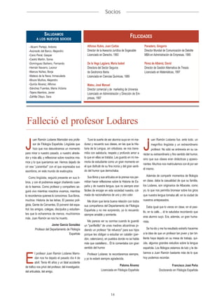 Socios



              SALUDAMOS
          A LOS NUEVOS SOCIOS
                                                                                                 FELICIDADES
   - Alcamí Pertejo, Antonio                             Alfonso Rubio, Juan Carlos                           Panadero, Gregorio
   -Asúnsolo del Barco, Alejandro                        Director de la Asesoría Jurídica de Sogecable        Director Mundial de Comunicación de Deloitte
   -Cano Peral, Gaspar                                   Licenciado en Derecho, 1993                          MBA en Administración de Empresas, 1995
   -Castro Martín, Sonia
   -Domínguez Barbero, Fernando                          De la Vega Lagüera, María Isabel                     Pérez de Albéniz, David
   -Hernán Navarro, Leonor                               Directora del Sector Seguros                         Director de Gestión Alternativa de Tressis
   -Marcos Núñez, Borja                                  de Geotronics Iberia                                 Licenciado en Matemáticas, 1997
   -Mateos de la Nava, Inmaculada                        Licenciada en Ciencias Químicas, 1989
   -Moure Muiños, Alejandro
   -Quirós Álvarez, Alfonso                              Mateu, José Manuel
   -Sánchez Fuentes, María Victoria                      Director comercial y de marketing de Universia
   -Tejera Alambra, Javier                               Licenciado en Administración y Dirección de Em-
   -Zafrilla Olayo, Sara                                 presas, 1997




 Falleció el profesor Lodares
      uan Ramón Lodares Marrodán era profe-               Tuve la suerte de ser alumna suya en mi ma-               uan Ramón Lodares fue, ante todo, un

J     sor de Filología Española. Lingüista que
      hizo que nos detuviéramos un momento
para mirar a nuestro pasado, a nuestro alrede-
                                                       durez y recuerdo sus clases, en las que la His-
                                                       toria de la Lengua, sin ortodoxia, se nos trans-
                                                       mitía con sabiduría, respeto y profundo amor a
                                                                                                             J      magnífico lingüista y un extraordinario
                                                                                                                    profesor. No sólo se entreveía en su ca-
                                                                                                             rácter su extraordinario y fino sentido del humor,
dor y más allá, y reflexionar sobre nosotros mis-      lo que en ellas se trataba. Las guardo en mi me-
                                                                                                             sino que sus clases eran didácticas y apasio-
mos y lo que queríamos ser. Hemos dejado de            moria de estudiante como un gran momento en
                                                                                                             nantes. Muchos nos matriculamos con él por ser
oír ese “¡caramba!” con el que expresaba sus           el que disfruté de su fina ironía y del gran senti-
                                                                                                             él mismo.
asombros, en este mundo de exabruptos.                 do del humor que derrochaba.
                                                          Sus libros y sus artículos en la prensa nos per-      Además de compartir momentos de filología
    Como lingüista, seguirá presente en sus li-
                                                       mitían hacer reflexiones sobre la Historia de Es-     en clase, daba la casualidad de que su familia,
bros, y con él podremos seguir charlando cuan-
do lo leamos. Como profesor y compañero se-            paña y de nuestra lengua, que no siempre eran         los Lodares, son originarios de Albacete, como
guirá vivo mientras nosotros vivamos, mientras         fáciles de encajar en esta sociedad nuestra, col-     yo, lo que nos permitía bromear sobre los giros
lo recordemos quienes lo conocimos. Sus libros,        mada de nacionalismos de uno y otro color.            que nuestra lengua tomaba allí, en la ciudad de
muchos: Historia de las letras, El paraíso polí-          Me dicen que tenía buena relación con todos        nuestros antepasados.
glota, Gente de Cervantes, El porvenir del espa-       sus compañeros del Departamento de Filología              Daba igual que lo vieras en clase, en el pasi-
ñol; los amigos, colegas, discípulos y estudian-       Española y no me sorprendo, yo lo recuerdo            llo, en la calle..., él te saludaba recordando que
tes que lo echaremos de menos, muchísimos              siempre amable y sonriente.
más. Juan Ramón se nos ha muerto.                                                                            eras alumno suyo. Era, además, un gran huma-
                                                          Me parece ver su sonrisa cuando le guardé          nista.
                       Javier García González          un "panfletillo" de unas madres alicantinas pi-
         Profesor del Departamento de Filología        diendo un profesor "de refuerzo" para sus hijos          Se ha ido y me ha resultado extraño hacerme
                                     Española          porque les obligan a estudiar en catalán (per-        a la idea de que un profesor tan joven y tan bri-
                                                       dón, valenciano), en pueblos donde no se habla        llante haya dejado en su mesa de trabajo, qui-
                                                       más que castellano... Él lo comentaba con gran        zás, algunos grandes estudios sobre la lengua
                                                       sentido del humor.                                    española. Los filólogos estamos de luto y le de-
         l profesor Juan Ramón Lodares Marro-                                                                bemos a Juan Ramón bastante más de lo que

E
                                                          Profesor Lodares: te recordaremos siempre,
         dán nos ha dejado el pasado día 4 de          y yo te estaré siempre agradecida.                    hoy podemos recordar.
         abril. Tenía 46 años y un fatal accidente
                                                                                      Paloma Álvarez                                 Francisco José Peña
de tráfico nos privó del profesor, del investigador,
del articulista, del amigo.                                           Licenciada en Filología Española                     Doctorando en Filología Española




                                                                               14
 