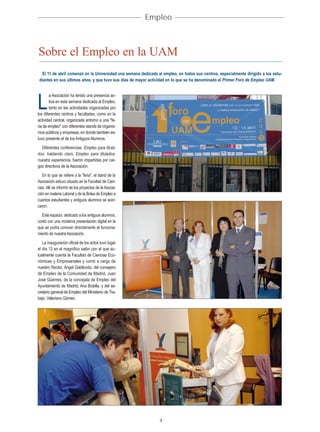 Empleo



Sobre el Empleo en la UAM
   El 11 de abril comenzó en la Universidad una semana dedicada al empleo, en todos sus centros, especialmente dirigido a los estu-
 diantes en sus últimos años, y que tuvo sus días de mayor actividad en lo que se ha denominado el Primer Foro de Empleo UAM.


        a Asociación ha tenido una presencia ac-

L       tiva en esta semana dedicada al Empleo,
        tanto en las actividades organizadas por
los diferentes centros y facultades, como en la
actividad central, organizada entorno a una "fe-
ria de empleo" con diferentes stands de organis-
mos públicos y empresas, en donde también es-
tuvo presente el de los Antiguos Alumnos.
  Diferentes conferencias: Empleo para titula-
dos: hablando claro, Empleo para titulados:
nuestra experiencia, fueron impartidas por car-
gos directivos de la Asociación.
   En lo que se refiere a la "feria", el stand de la
Asociación estuvo situado en la Facultad de Cien-
cias. Allí se informó de los proyectos de la Asocia-
ción en materia Laboral y de la Bolsa de Empleo a
cuantos estudiantes y antiguos alumnos se acer-
caron.
  Este espacio, dedicado a los antiguos alumnos,
contó con una moderna presentación digital en la
que se podía conocer directamente el funciona-
miento de nuestra Asociación.
   La inauguración oficial de los actos tuvo lugar
el día 13 en el magnífico salón con el que ac-
tualmente cuenta la Facultad de Ciencias Eco-
nómicas y Empresariales y corrió a cargo de
nuestro Rector, Ángel Gabilondo, del consejero
de Empleo de la Comunidad de Madrid, Juan
José Güemes, de la concejala de Empleo del
Ayuntamiento de Madrid, Ana Botella, y del se-
cretario general de Empleo del Ministerio de Tra-
bajo, Valeriano Gómez.




                                                                 4
 