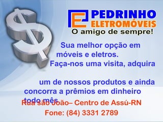 Sua melhor opção em  móveis e eletros. Faça-nos uma visita, adquira  um de nossos produtos e ainda concorra a prêmios em dinheiro todo mês. Rua são João– Centro de Assú-RN Fone: (84) 3331 2789 