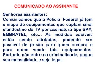 COMUNICADO AO ASSINANTE Senhores assinantes:  Comunicamos que a Polícia  Federal já tem o mapa de equipamentos que captam sinal clandestino de TV por assinatura tipo SKY, EMBRATEL, etc... As medidas cabíveis estão sendo adotadas, podendo ser passível de prisão para quem compra e para quem vende tais equipamentos. Portanto não entre na criminalidade, pague sua mensalidade e seja legal. 