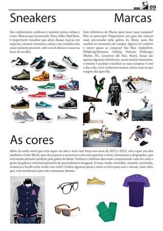 Sneakers
São confortáveis, estilosos e existem vários estilos e
cores. Marcas que recomendo: Vans, Nike, Mad Rats,
é importante ressaltar que além dessas marcas em
especial, existem inúmeras outras com modelos dos
mais variáveis possível, cabe a você abusar e ousar na
hora da escolha.

09

Marcas

Sem referência de Marca para fazer suas compras?
Não se preocupe! Preparamos um guia das marcas
mais procuradas pela galera do Skate, para lhe
auxiliar no momento da compra. Agora é só conferir
e correr paras as compras! São Elas: Quiksilver,
Billabong,Element, Oakley, Volcom, Onbongo,
Okdok, DC, Converse All Star, Rusty. Essas são
apenas algumas referências, entre muitas existentes,
o intuito é auxiliar e facilitar as suas compras e com
o dia a dia, você conhecerá muitas outras marcas que
surgem dia após dia.

As cores
Além do estilo retrô que está super em alta e vem com força nos anos de 2012 e 2013, está super em alta
também o Color Block, que são as peças e acessórios com cores quentes e vivas, chamativas e despojadas, que
está sendo adotada também pela galera do Skate. Fashion e estilosas elas estão conquistando cada vez mais o
gosto da galera e está mais presente do que podíamos imaginar. O roxo, verde, vermelho, amarelo, mostarda,
melancia e bordô estão vindo com tudo! Confira algumas peças e sinta-se livre para usar e abusar, mais claro
que, com moderação para não extravasar demais.

 