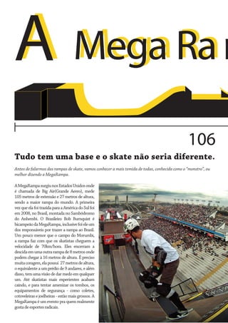 Mega
A Mega Ra m
106
Tudo tem uma base e o skate não seria diferente.
Antes de falarmos das rampas de skate, vamos conhecer a mais temida de todas, conhecida como o “monstro”, ou
melhor dizendo a MegaRampa.
A MegaRampa surgiu nos Estados Unidos onde
é chamada de Big Air(Grande Aereo), mede
105 metros de extensão e 27 metros de altura,
sendo a maior rampa do mundo. A primeira
vez que ela foi trazida para a América do Sul foi
em 2008, no Brasil, montada no Sambódromo
do Anhembi. O Brasileiro Bob Burnquist é
bicampeão da MegaRampa, inclusive foi ele um
dos responsáveis por trazer a rampa ao Brasil.
Um pouco menor que o campo do Morumbi,
a rampa faz com que os skatistas cheguem a
velocidade de 70km/hora. Eles encerram a
descida em uma outra rampa de 8 metros onde
podem chegar à 16 metros de altura. É preciso
muita coragem, ela possui 27 metros de altura,
o equivalente a um prédio de 9 andares, e além
disso, tem uma visão de dar medo em qualquer
um. Até skatistas mais experientes acabam
caindo, e para tentar amenizar os tombos, os
equipamentos de segurança - como coletes,
cotoveleiras e joelheiras - estão mais grossos. A
MegaRampa é um evento pra quem realmente
gosta de esportes radicais.

 