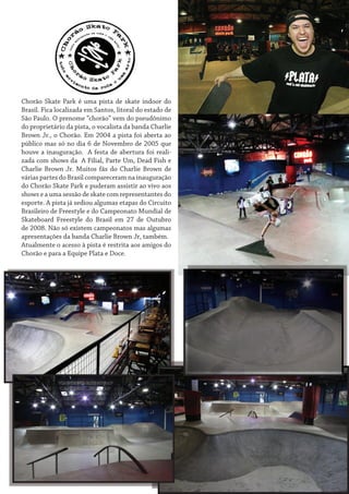 Chorão Skate Park é uma pista de skate indoor do
Brasil. Fica localizada em Santos, litoral do estado de
São Paulo. O prenome “chorão” vem do pseudônimo
do proprietário da pista, o vocalista da banda Charlie
Brown Jr., o Chorão. Em 2004 a pista foi aberta ao
público mas só no dia 6 de Novembro de 2005 que
houve a inauguração. A festa de abertura foi realizada com shows da A Filial, Parte Um, Dead Fish e
Charlie Brown Jr. Muitos fãs do Charlie Brown de
várias partes do Brasil compareceram na inauguração
do Chorão Skate Park e puderam assistir ao vivo aos
shows e a uma sessão de skate com representantes do
esporte. A pista já sediou algumas etapas do Circuito
Brasileiro de Freestyle e do Campeonato Mundial de
Skateboard Freestyle do Brasil em 27 de Outubro
de 2008. Não só existem campeonatos mas algumas
apresentações da banda Charlie Brown Jr, também.
Atualmente o acesso à pista é restrita aos amigos do
Chorão e para a Equipe Plata e Doce.

 
