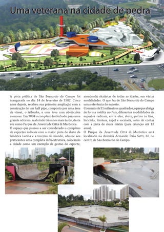 Uma veterana na cidade de pedra

A pista pública de São Bernardo do Campo foi
inaugurada no dia 14 de fevereiro de 1982. Cinco
anos depois, recebeu sua primeira ampliação com a
construção de um half pipe, composto por uma área
de street, o tribanks, e uma área com obstáculos
menores. Em 2004 o complexo foi fechado para uma
grande reforma, reabrindo três anos mais tarde, desta
vez como Parque da Juventude Città di Maróstica.
O espaço que passou a ser considerado o complexo
de esportes radicais com a maior pista de skate da
América Latina e a terceira do mundo, oferece aos
praticantes uma completa infraestrutura, colocando
a cidade como um exemplo de gestão do esporte,

atendendo skatistas de todas as idades, em várias
modalidades. O que fez de São Bernardo do Campo
uma referência do esporte.
Com mais de 21 mil metros quadrados, o parque abriga
de forma inédita no País, diferentes modalidades de
esportes radicais, entre elas, skate, patins in line,
bicicleta, tirolesa, rapel e escalada, além de contar
com a pista de skate mirim (para crianças até 12
anos).
O Parque da Juventude Città di Maróstica está
localizado na Avenida Armando Ítalo Setti, 65 no
centro de São Bernardo do Campo.

 