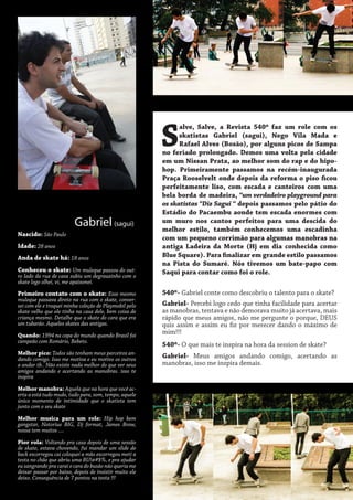 S
Gabriel (sagui)
Nascido: São Paulo
Idade: 28 anos
Anda de skate há: 18 anos
Conheceu o skate: Um muleque passou do outro lado da rua de casa subiu um degrauzinho com o
skate logo olhei, vi, me apaixonei.
Primeiro contato com o skate: Esse mesmo

muleque passava direto na rua com o skate, conversei com ele e troquei minha coleção de Playmobil pelo
skate velho que ele tinha na casa dele, bem coisa de
criança mesmo. Detalhe que o skate do cara que era
um tubarão. Aqueles skates das antigas.

Quando: 1994 na copa do mundo quando Brasil foi
campeão com Romário, Bebeto.
Melhor pico: Todos são tenham meus parceiros andando comigo. Isso me motiva e eu motivo os outros
a andar tb.. Não existe nada melhor do que ver seus
amigos andando e acertando as manobras. isso te
inspira
Melhor manobra: Aquela que na hora que você acerta a está tudo mudo, tudo para, som, tempo, aquele
único momento de intimidade que o skatista tem
junto com o seu skate
Melhor musica para um role: Hip hop bem
gangstar, Notorius BIG, Dj format, James Brow,
nossa tem muitos ....
Pior rola: Voltando pra casa depois de uma sessão
de skate, estava chovendo, fui mandar um slide de
back escorregou cai coloquei a mão escorregou meti a
testa no chão que abriu uma BU!@#$%, e pra ajudar
eu sangrando pra carai o cara do busão não queria me
deixar passar por baixo, depois de insistir muito ele
deixo. Consequência de 7 pontos na testa !!!

alve, Salve, a Revista 540º faz um role com os
skatistas Gabriel (sagui), Nego Vila Mada e
Rafael Alves (Bosão), por alguns picos de Sampa
no feriado prolongado. Demos uma volta pela cidade
em um Nissan Prata, ao melhor som do rap e do hipohop. Primeiramente passamos na recém-inaugurada
Praça Rooselvelt onde depois da reforma o piso ficou
perfeitamente liso, com escada e canteiros com uma
bela borda de madeira, “um verdadeiro playground para
os skatistas “Diz Sagui “ depois passamos pelo pátio do
Estádio do Pacaembu aonde tem escada enormes com
um muro nos cantos perfeitos para uma descida do
melhor estilo, também conhecemos uma escadinha
com um pequeno corrimão para algumas manobras na
antiga Ladeira da Morte (Hj em dia conhecida como
Blue Square). Para finalizar em grande estilo passamos
na Pista do Sumaré. Nós tivemos um bate-papo com
Saqui para contar como foi o role.
540º- Gabriel conte como descobriu o talento para o skate?
Gabriel- Percebi logo cedo que tinha facilidade para acertar
as manobras, tentava e não demorava muito já acertava, mais
rápido que meus amigos, não me pergunte o porque, DEUS
quis assim e assim eu fiz por merecer dando o máximo de
mim!!!
540º- O que mais te inspira na hora da session de skate?
Gabriel- Meus amigos andando comigo, acertando as
manobras, isso me inspira demais.

 