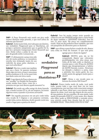 540º- A Praça Roosevelt está sendo um pico onde
muitos skatistas estão pirando, o que você achou da
reforma que fizeram?
Gabriel - Achei muito foda, tem tudo para um skatista,
um verdadeiro Playground para os Skatólatras, até
porque o primeiro campeonato que eu ganhei foi lá,
que foi o primeiro Campeonato Street Rousevelt que
teve. Então voltar a andar lá em um
pico de grande estilo é sensacional...
540º- O ultimamente a praça tem sido
alvo de muita polêmica, os moradores
envolta tem reclamado muito do uso
indevido da praça pelos skatistas, o
que você acha disso?
Gabriel- Não tiro a razão mas também
não sou a favor. Se querem reclamar
deem algo em troca, já que é uma praça
publica podemos ir lá, se for para tirar
nos deem outra em troca rssrsr

“

Gabriel- Isso há muito tempo atrás quando eu
colava lá com um GRANDE amigo meu e outra lenda
do skate também o JEFFINHO (falecido). Isso há
uns 15 anos atrás. Há praça era completamente
zuada. Hoje em dia podemos dizer também, que viro
um parquinho de diversões para os skatistas
540º- por último e para fechar a tarde de role, demos
uma volta na Pista do Sumaré. O que está pista
agrego para o skate da região?

um
verdadeiro
Playground
para os
Skatólatras

540º- Logo depois da Praça colamos em
um “escadão” no Estádio do Pacaembu
aonde rendeu boas fotos, como foi a
primeira vez que você desceu aquele monstro? rs

”

Gabriel- MUITO, pois ela só foi
conquistada depois que colocaram
paralelepípedos em uma praça que
tinha ali do lado onde os skatista se
reunião para o role (Praça do ALVES)
depois que desapropriaram a ladeira
do ALVES fizeram a pista.. Deveriam
ter deixado a ladeira e a pista, mais
a pistinha tira muita gente da rua,
sendo assim ela agregou muito para o
skate!!
540º- Deixa o seu recado para os
leitores da revista 540 Graus?!

Gabriel- Nunca tenha medo de nada, você pode
tudo, porém tudo o que você fizer vai ter suas
Gabriel- Foi vendo um velho amigo do skate fazendo consequências, por isso faça tudo consciente sempre
isso, a lenda Luciano PT rs, ele me inspirou, fui tentei sabendo o que fazer, deixe que a sua emoção venha
depois da razão, você verá que depois de um acerto,
algumas vezes e quando vi já estava acertando.
de uma palavra, de um conselho, de uma ajuda, tudo
540º- Em seguida passamos em um pico onde tinha aquilo foi pensado POR VC e com razão, da e depois
uma escada de 5 degraus e um pequeno corrimão, meu filho, pode se EMOCIONAR a vontade rsrsrs,
aonde tinha outros skatistas, desde quando vocês tem essa mistura sendo bem dosada fará de você um
usado o lugar para a pratica do skate?
HOMEM FELIZ. “PRA ONDE VOU FUI E VIM”

 