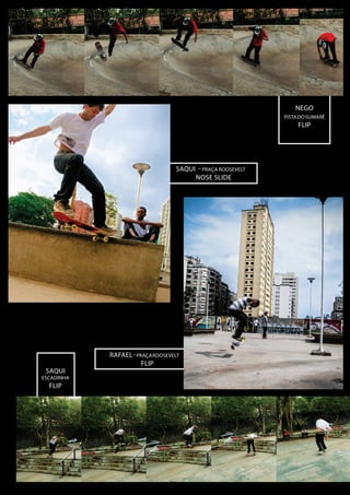 NEGO
PISTA DO sUMARÉ

FLIP

sAQUI - pRAÇA rOOSEVELT
noSE sLIDE

SAQUI

ESCADINHA

FLIP

RAFAEL - pRAÇA rOOSEVELT
FLIP

 