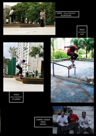 sAQUI - pRAÇA rOOSEVELT
blunstlide

NEGO
escadinha

FLIP

sAQUI
pRAÇA rOOSEVELT

FS grind

Gabriel (saqui)
NEgo
Rafael

 