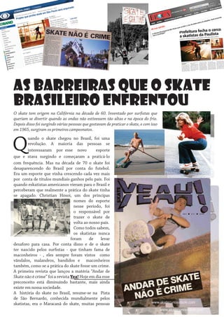 As barreiras que o skate
brasileiro enfrentou
O skate tem origem na Califórnia na década de 60. Inventado por surfistas que
queriam se divertir quando as ondas não estivessem tão altas e na época do frio.
Depois disso foi surgindo várias pessoas que gostavam de praticar o skate, e com isso
em 1965, surgiram os primeiros campeonatos.

Q

uando o skate chegou no Brasil, foi uma
revolução. A maioria das pessoas se
interessaram por esse novo
esporte
que e stava surgindo e começaram a praticá-lo
com frequência. Mas na década de 70 o skate foi
desaparencendo do Brasil por conta do futebol.
Era um esporte que vinha crescendo cada vez mais
por conta de títulos mundiais ganhos pelo país. Foi
quando eskatistas americanos vieram para o Brasil e
perceberam que realmente a prática do skate tinha
se apagado. Christian Hosoi, um dos principas
nomes do esporte
nesse período, foi
o responsável por
trazer o skate de
volta ao nosso país.
Como todos sabem,
os skatistas nunca
foram
de
levar
desaforo para casa. Por conta disso e de o skate
ter nascido pelos surfistas - que tinham fama de
maconheiros - , eles sempre foram vistos como
vândalos, malandros, bandidos e maconheiros
também, como se a prática do skate fosse um crime.
A primeira revista que lançou a matéria “Andar de
Skate não é crime” foi a revista Yea! Hoje em dia esse
preconceito está diminuindo bastante, mais ainda
existe em nossa sociedade.
A história do skate no Brasil, resume-se na Pista
de São Bernardo, conhecida mundialmente pelos
skatistas, era o Maracanã do skate, muitas pessoas

 