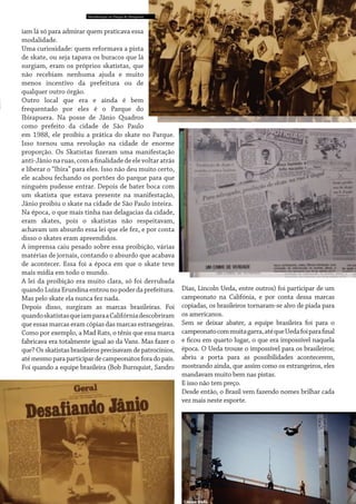 Manifestação no Parque do Ibirapuera

iam lá só para admirar quem praticava essa
modalidade.
Uma curiosidade: quem reformava a pista
de skate, ou seja tapava os buracos que lá
surgiam, eram os próprios skatistas, que
não recebiam nenhuma ajuda e muito
menos incentivo da prefeitura ou de
qualquer outro órgão.
Outro local que era e ainda é bem
frequentado por eles é o Parque do
Ibirapuera. Na posse de Jânio Quadros
como prefeito da cidade de São Paulo
em 1988, ele proibiu a prática do skate no Parque.
Isso tornou uma revolução na cidade de enorme
proporção. Os Skatistas fizeram uma manifestação
anti-Jânio na ruas, com a finalidade de ele voltar atrás
e liberar o “Ibira” para eles. Isso não deu muito certo,
ele acabou fechando os portões do parque para que
ninguém pudesse entrar. Depois de bater boca com
um skatista que estava presente na manifestação,
Jânio proibiu o skate na cidade de São Paulo inteira.
Na época, o que mais tinha nas delagacias da cidade,
eram skates, pois o skatistas não respeitavam,
achavam um absurdo essa lei que ele fez, e por conta
disso o skates eram apreendidos.
A imprensa caiu pesado sobre essa proibição, várias
matérias de jornais, contando o absurdo que acabava
de acontecer. Essa foi a época em que o skate teve
mais mídia em todo o mundo.
A lei da proibição era muito clara, só foi derrubada
quando Luíza Erundina entrou no poder da prefeitura.
Mas pelo skate ela nunca fez nada.
Depois disso, surgiram as marcas brasileiras. Foi
quando skatistas que iam para a Califórnia descobriram
que essas marcas eram cópias das marcas estrangeiras.
Como por exemplo, a Mad Rats, o tênis que essa marca
fabricava era totalmente igual ao da Vans. Mas fazer o
que? Os skatistas brasileiros precisavam de patrocínios,
até mesmo para participar de campeonatos fora do país.
Foi quando a equipe brasileira (Bob Burnquist, Sandro

Dias, Lincoln Ueda, entre outros) foi participar de um
campeonato na Califónia, e por conta dessa marcas
copiadas, os brasileiros tornaram-se alvo de piada para
os americanos.
Sem se deixar abater, a equipe brasileira foi para o
campeonato com muita garra, até que Ueda foi para final
e ficou em quarto lugar, o que era impossível naquela
época. O Ueda trouxe o impossível para os brasileiros;
abriu a porta para as possibilidades acontecerem,
mostrando ainda, que assim como os estrangeiros, eles
mandavam muito bem nas pistas.
E isso não tem preço.
Desde então, o Brasil vem fazendo nomes brilhar cada
vez mais neste esporte.

Lincon Ueda

 