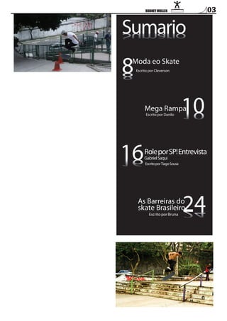 Sumario
oiramuS
oiramuS

8

Moda eo Skate
Escrito por Cleverson

10

8
8

Mega Rampa

16

01
01

Escrito por Danilo

Role por Sp! Entrevista
Gabriel Saqui

Escrito por Tiago Sousa

24

61
61

As barreiras do
skate brasileiro

42

Escrito por bruna

03

 
